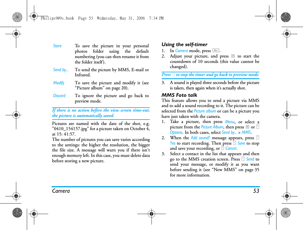 Camera 53If there is no action before the view screen time-out,the picture is automatically saved.Pictures are named with the date of the shot, e.g."0410_154157.jpg" for a picture taken on October 4,at 15: 41:57.The number of pictures you can save varies accordingto the settings: the higher the resolution, the biggerthe file size. A message will warn you if there isn&rsquo;tenough memory left. In this case, you must delete databefore storing a new picture.Using the self-timer1. In Camera mode, press 0.2. Adjust your picture, and press , to start thecountdown of 10 seconds (this value cannot bechanged).Press L to stop the timer and go back to preview mode.3. A sound is played three seconds before the pictureis taken, then again when it&rsquo;s actually shot.MMS Foto talkThis feature allows you to send a picture via MMSand to add a sound recording to it. The picture can beselected from the Picture album or can be a picture youhave just taken with the camera.1. Take a picture, then press Menu, or select apicture from the Picture Album, then press , or LOptions. In both cases, select Send by... > MMS.2. When the Add sound? message appears, press LYes to start recording. Then press L Save to stopand save your recording, or R Cancel.3. Select a contact in the list that appears and thengo to the MMS creation screen. Press L Send tosend your message, or modify it as you wantbefore sending it (see &ldquo;New MMS&rdquo; on page 35for more information.StoreTo save the picture in your personalphotos folder using the defaultnumbering (you can then rename it fromthe folder itself).Send by...To send the picture by MMS, E-mail orInfrared.Modify To save the picture and modify it (see&ldquo;Picture album&rdquo; on page 20).DiscardTo ignore the picture and go back topreview mode.Philips9@9s.book  Page 53  Wednesday, May 31, 2006  7:34 PM