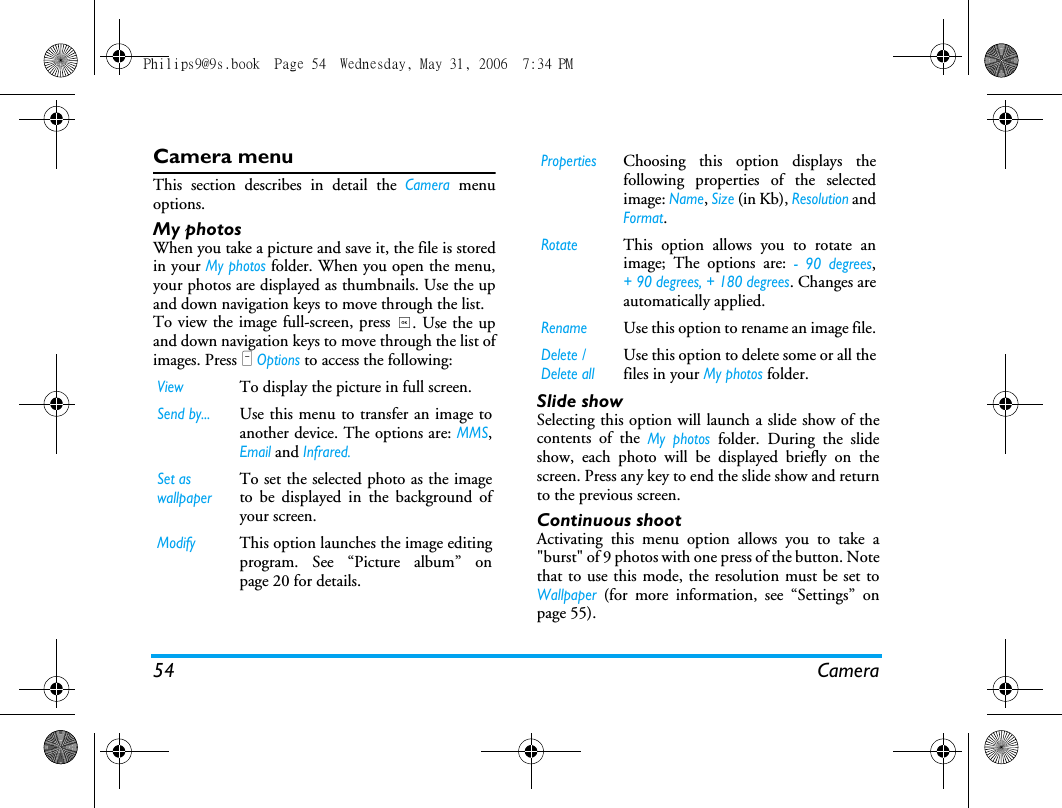 54 CameraCamera menuThis section describes in detail the Camera menuoptions.My photosWhen you take a picture and save it, the file is storedin your My photos folder. When you open the menu,your photos are displayed as thumbnails. Use the upand down navigation keys to move through the list. To view the image full-screen, press ,. Use the upand down navigation keys to move through the list ofimages. Press L Options to access the following:Slide showSelecting this option will launch a slide show of thecontents of the My photos folder. During the slideshow, each photo will be displayed briefly on thescreen. Press any key to end the slide show and returnto the previous screen.Continuous shootActivating this menu option allows you to take a"burst" of 9 photos with one press of the button. Notethat to use this mode, the resolution must be set toWallpaper (for more information, see &ldquo;Settings&rdquo; onpage 55).ViewTo display the picture in full screen.Send by...Use this menu to transfer an image toanother device. The options are: MMS,Email and Infrared.Set as wallpaperTo set the selected photo as the imageto be displayed in the background ofyour screen.ModifyThis option launches the image editingprogram. See &ldquo;Picture album&rdquo; onpage 20 for details.PropertiesChoosing this option displays thefollowing properties of the selectedimage: Name, Size (in Kb), Resolution andFormat.RotateThis option allows you to rotate animage; The options are: - 90 degrees,+ 90 degrees, + 180 degrees. Changes areautomatically applied.RenameUse this option to rename an image file.Delete / Delete allUse this option to delete some or all thefiles in your My photos folder. Philips9@9s.book  Page 54  Wednesday, May 31, 2006  7:34 PM