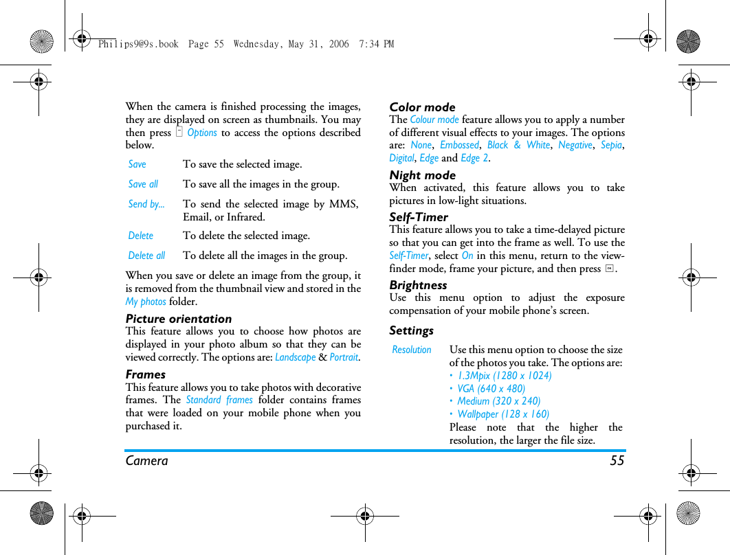 Camera 55When the camera is finished processing the images,they are displayed on screen as thumbnails. You maythen press L Options to access the options describedbelow.When you save or delete an image from the group, itis removed from the thumbnail view and stored in theMy photos folder.Picture orientationThis feature allows you to choose how photos aredisplayed in your photo album so that they can beviewed correctly. The options are: Landscape &amp; Portrait.FramesThis feature allows you to take photos with decorativeframes. The Standard frames folder contains framesthat were loaded on your mobile phone when youpurchased it.Color modeThe Colour mode feature allows you to apply a numberof different visual effects to your images. The optionsare: None, Embossed, Black &amp; White, Negative, Sepia,Digital, Edge and Edge 2.Night modeWhen activated, this feature allows you to takepictures in low-light situations.Self-TimerThis feature allows you to take a time-delayed pictureso that you can get into the frame as well. To use theSelf-Timer, select On in this menu, return to the view-finder mode, frame your picture, and then press ,.BrightnessUse this menu option to adjust the exposurecompensation of your mobile phone&rsquo;s screen.SettingsSaveTo save the selected image.Save allTo save all the images in the group.Send by...To send the selected image by MMS,Email, or Infrared.DeleteTo delete the selected image.Delete allTo delete all the images in the group.ResolutionUse this menu option to choose the sizeof the photos you take. The options are:&bull; 1.3Mpix (1280 x 1024)&bull; VGA (640 x 480)&bull; Medium (320 x 240) &bull; Wallpaper (128 x 160)Please note that the higher theresolution, the larger the file size.Philips9@9s.book  Page 55  Wednesday, May 31, 2006  7:34 PM