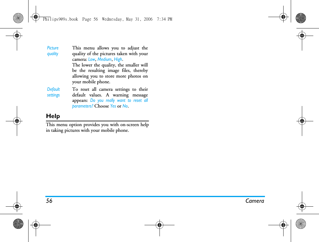 56 CameraHelpThis menu option provides you with on-screen helpin taking pictures with your mobile phone.Picture qualityThis menu allows you to adjust thequality of the pictures taken with yourcamera: Low, Medium, High.The lower the quality, the smaller willbe the resulting image files, therebyallowing you to store more photos onyour mobile phone.Default settingsTo reset all camera settings to theirdefault values. A warning messageappears: Do you really want to reset allparameters? Choose Yes or No.Philips9@9s.book  Page 56  Wednesday, May 31, 2006  7:34 PM