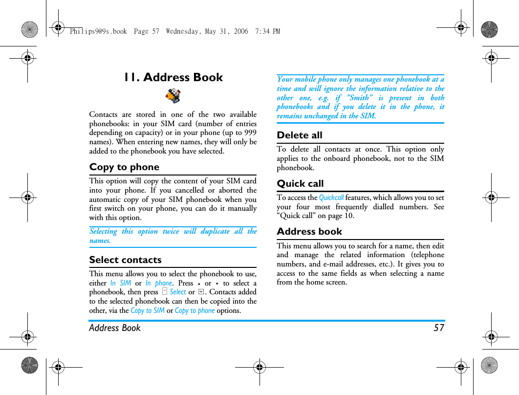 Address Book 5711. Address BookContacts are stored in one of the two availablephonebooks: in your SIM card (number of entriesdepending on capacity) or in your phone (up to 999names). When entering new names, they will only beadded to the phonebook you have selected.Copy to phoneThis option will copy the content of your SIM cardinto your phone. If you cancelled or aborted theautomatic copy of your SIM phonebook when youfirst switch on your phone, you can do it manuallywith this option.Selecting this option twice will duplicate all thenames.Select contactsThis menu allows you to select the phonebook to use,either In SIM or In phone. Press + or - to select aphonebook, then press L Select or ,. Contacts addedto the selected phonebook can then be copied into theother, via the Copy to SIM or Copy to phone options.Your mobile phone only manages one phonebook at atime and will ignore the information relative to theother one, e.g. if "Smith" is present in bothphonebooks and if you delete it in the phone, itremains unchanged in the SIM.Delete allTo delete all contacts at once. This option onlyapplies to the onboard phonebook, not to the SIMphonebook.Quick callTo access the Quickcall features, which allows you to setyour four most frequently dialled numbers. See&ldquo;Quick call&rdquo; on page 10.Address bookThis menu allows you to search for a name, then editand manage the related information (telephonenumbers, and e-mail addresses, etc.). It gives you toaccess to the same fields as when selecting a namefrom the home screen.Philips9@9s.book  Page 57  Wednesday, May 31, 2006  7:34 PM