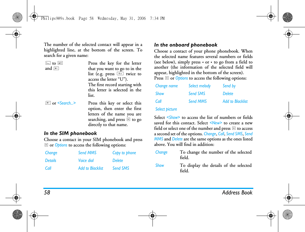 58 Address BookThe number of the selected contact will appear in ahighlighted line, at the bottom of the screen. Tosearch for a given name:In the SIM phonebookChoose a contact in your SIM phonebook and press, or Options to access the following options:In the onboard phonebookChoose a contact of your phone phonebook. Whenthe selected name features several numbers or fields(see below), simply press < or > to go from a field toanother (the information of the selected field willappear, highlighted in the bottom of the screen).Press , or Options to access the following options:Select <Show> to access the list of numbers or fieldssaved for this contact. Select <New> to create a newfield or select one of the number and press , to accessa second set of the options. Change, Call, Send SMS, SendMMS and Delete are the same options as the ones listedabove. You will find in addition:1 to 9 and # Press the key for the letterthat you want to go to in thelist (e.g. press 0 twice toaccess the letter &ldquo;U&rdquo;).The first record starting withthis letter is selected in thelist.# or <Search...>Press this key or select thisoption, then enter the firstletters of the name you aresearching, and press , to godirectly to that name.Change Send MMS Copy to phoneDetails Voice dial DeleteCall  Add to Blacklist Send SMSChange name Select melody Send byShow Send SMS DeleteCall Send MMS Add to BlacklistSelect pictureChangeTo change the number of the selectedfield.ShowTo display the details of the selectedfield.Philips9@9s.book  Page 58  Wednesday, May 31, 2006  7:34 PM
