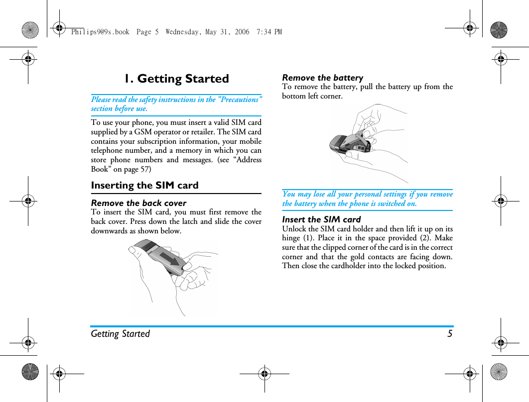 Getting Started 51. Getting StartedPlease read the safety instructions in the "Precautions"section before use.To use your phone, you must insert a valid SIM cardsupplied by a GSM operator or retailer. The SIM cardcontains your subscription information, your mobiletelephone number, and a memory in which you canstore phone numbers and messages. (see &ldquo;AddressBook&rdquo; on page 57) Inserting the SIM cardRemove the back coverTo insert the SIM card, you must first remove theback cover. Press down the latch and slide the coverdownwards as shown below.Remove the batteryTo remove the battery, pull the battery up from thebottom left corner.You may lose all your personal settings if you removethe battery when the phone is switched on.Insert the SIM cardUnlock the SIM card holder and then lift it up on itshinge (1). Place it in the space provided (2). Makesure that the clipped corner of the card is in the correctcorner and that the gold contacts are facing down.Then close the cardholder into the locked position.Philips9@9s.book  Page 5  Wednesday, May 31, 2006  7:34 PM