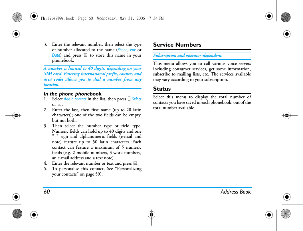 60 Address Book3. Enter the relevant number, then select the typeof number allocated to the name (Phone, Fax orData) and press , to store this name in yourphonebook.A number is limited to 40 digits, depending on yourSIM card. Entering international prefix, country andarea codes allows you to dial a number from anylocation.In the phone phonebook1. Select Add a contact in the list, then press L Selector ,.2. Enter the last, then first name (up to 20 latincharacters); one of the two fields can be empty,but not both.3. Then select the number type or field type.Numeric fields can hold up to 40 digits and one"+" sign and alphanumeric fields (e-mail andnote) feature up to 50 latin characters. Eachcontact can feature a maximum of 5 numericfields (e.g. 2 mobile numbers, 3 work numbers,an e-mail address and a text note).4. Enter the relevant number or text and press ,.5. To personalise this contact, See &ldquo;Personalizingyour contacts&rdquo; on page 59).Service NumbersSubscription and operator-dependent.This menu allows you to call various voice serversincluding consumer services, get some information,subscribe to mailing lists, etc. The services availablemay vary according to your subscription.StatusSelect this menu to display the total number ofcontacts you have saved in each phonebook, out of thetotal number available.Philips9@9s.book  Page 60  Wednesday, May 31, 2006  7:34 PM