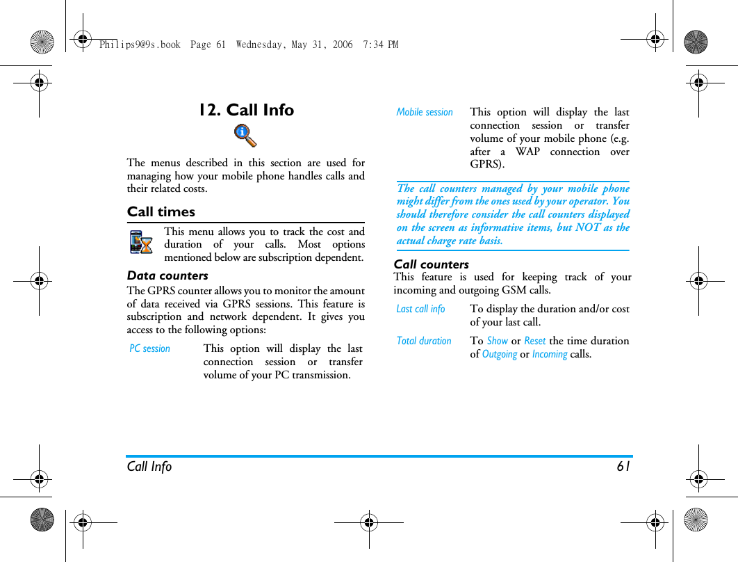 Call Info 6112. Call InfoThe menus described in this section are used formanaging how your mobile phone handles calls andtheir related costs.Call timesThis menu allows you to track the cost andduration of your calls. Most optionsmentioned below are subscription dependent.Data countersThe GPRS counter allows you to monitor the amountof data received via GPRS sessions. This feature issubscription and network dependent. It gives youaccess to the following options:Call countersThis feature is used for keeping track of yourincoming and outgoing GSM calls.PC sessionThis option will display the lastconnection session or transfervolume of your PC transmission.Mobile sessionThis option will display the lastconnection session or transfervolume of your mobile phone (e.g.after a WAP connection overGPRS).The call counters managed by your mobile phonemight differ from the ones used by your operator. Youshould therefore consider the call counters displayedon the screen as informative items, but NOT as theactual charge rate basis.Last call infoTo display the duration and/or costof your last call.Total durationTo Show or Reset the time durationof Outgoing or Incoming calls.Philips9@9s.book  Page 61  Wednesday, May 31, 2006  7:34 PM