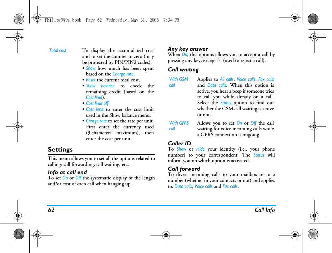 62 Call InfoSettingsThis menu allows you to set all the options related tocalling: call forwarding, call waiting, etc.Info at call endTo set On or Off the systematic display of the lengthand/or cost of each call when hanging up.Any key answerWhen On, this options allows you to accept a call bypressing any key, except ) (used to reject a call).Call waitingCaller IDTo Show or Hide your identity (i.e., your phonenumber) to your correspondent. The Status willinform you on which option is activated.Call forwardTo divert incoming calls to your mailbox or to anumber (whether in your contacts or not) and appliesto: Data calls, Voice calls and Fax calls.Total costTo display the accumulated costand to set the counter to zero (maybe protected by PIN/PIN2 codes).&bull;Show how much has been spentbased on the Charge rate.&bull;Reset the current total cost.&bull;Show balance to check theremaining credit (based on theCost limit).&bull;Cost limit off&bull;Cost limit to enter the cost limitused in the Show balance menu.&bull;Charge rate to set the rate per unit.First enter the currency used(3 characters maximum), thenenter the cost per unit.With GSM callApplies to All calls, Voice calls, Fax callsand Data calls. When this option isactive, you hear a beep if someone triesto call you while already on a call.Select the Status option to find outwhether the GSM call waiting is activeor not.With GPRS callAllows you to set On or Off the callwaiting for voice incoming calls whilea GPRS connection is ongoing.Philips9@9s.book  Page 62  Wednesday, May 31, 2006  7:34 PM