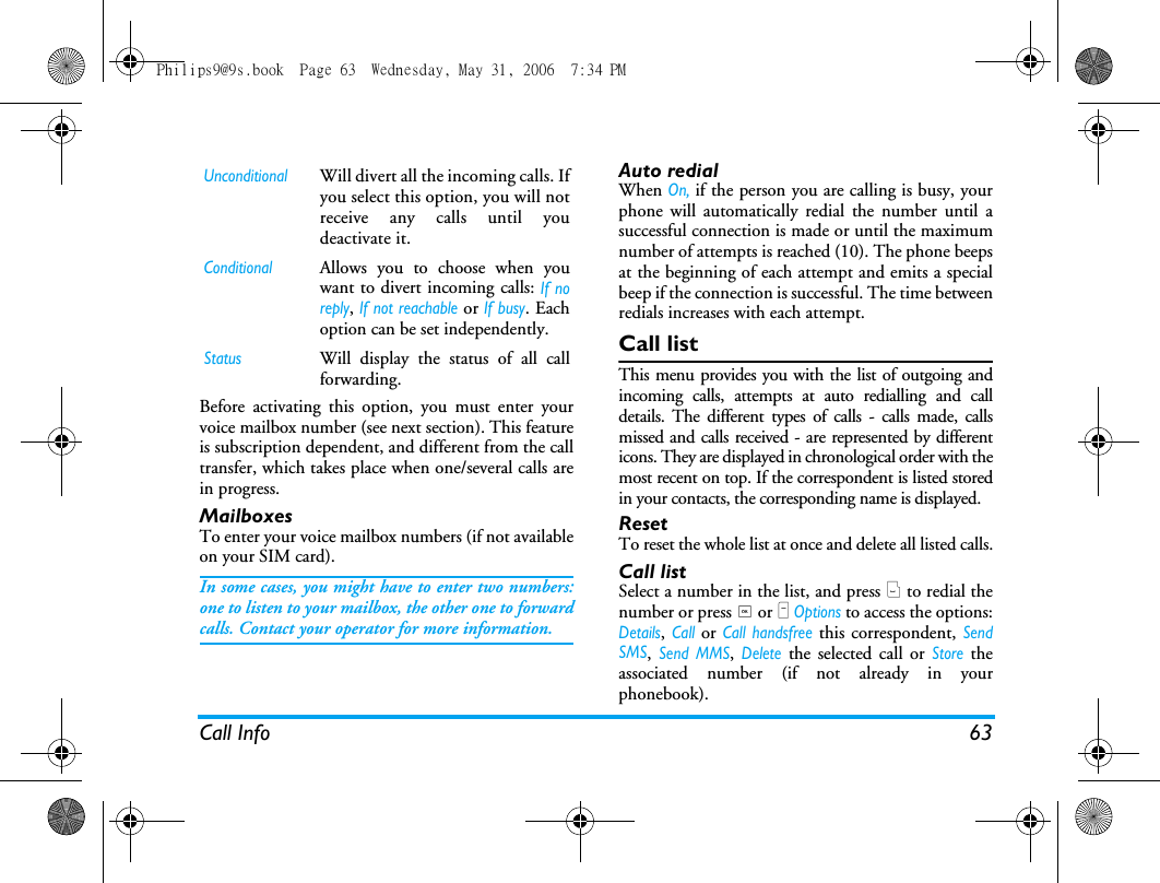 Call Info 63Before activating this option, you must enter yourvoice mailbox number (see next section). This featureis subscription dependent, and different from the calltransfer, which takes place when one/several calls arein progress.MailboxesTo enter your voice mailbox numbers (if not availableon your SIM card).In some cases, you might have to enter two numbers:one to listen to your mailbox, the other one to forwardcalls. Contact your operator for more information.Auto redialWhen On, if the person you are calling is busy, yourphone will automatically redial the number until asuccessful connection is made or until the maximumnumber of attempts is reached (10). The phone beepsat the beginning of each attempt and emits a specialbeep if the connection is successful. The time betweenredials increases with each attempt.Call listThis menu provides you with the list of outgoing andincoming calls, attempts at auto redialling and calldetails. The different types of calls - calls made, callsmissed and calls received - are represented by differenticons. They are displayed in chronological order with themost recent on top. If the correspondent is listed storedin your contacts, the corresponding name is displayed.ResetTo reset the whole list at once and delete all listed calls.Call listSelect a number in the list, and press ( to redial thenumber or press , or L Options to access the options:Details, Call or Call handsfree this correspondent, SendSMS, Send MMS, Delete the selected call or Store theassociated number (if not already in yourphonebook).UnconditionalWill divert all the incoming calls. Ifyou select this option, you will notreceive any calls until youdeactivate it.ConditionalAllows you to choose when youwant to divert incoming calls: If noreply, If not reachable or If busy. Eachoption can be set independently.StatusWill display the status of all callforwarding.Philips9@9s.book  Page 63  Wednesday, May 31, 2006  7:34 PM