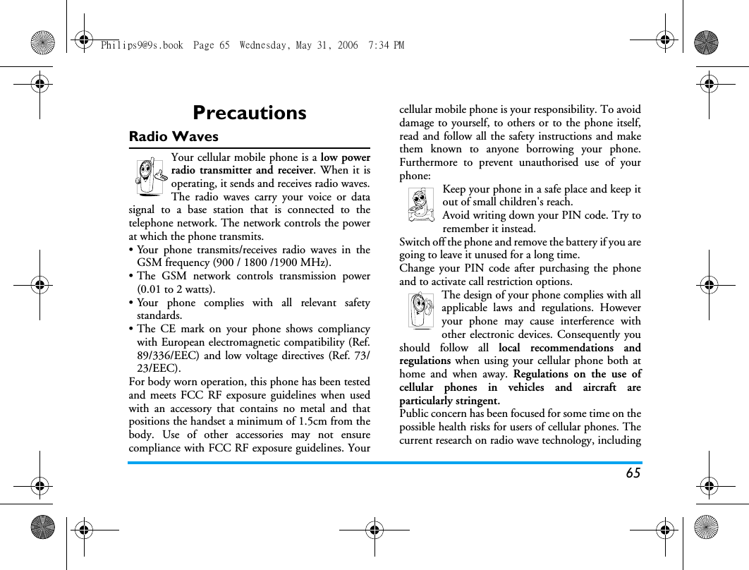 65PrecautionsRadio WavesYour cellular mobile phone is a low powerradio transmitter and receiver. When it isoperating, it sends and receives radio waves.The radio waves carry your voice or datasignal to a base station that is connected to thetelephone network. The network controls the powerat which the phone transmits.&bull; Your phone transmits/receives radio waves in theGSM frequency (900 / 1800 /1900 MHz).&bull; The GSM network controls transmission power(0.01 to 2 watts).&bull; Your phone complies with all relevant safetystandards.&bull;The CE mark on your phone shows compliancywith European electromagnetic compatibility (Ref.89/336/EEC) and low voltage directives (Ref. 73/23/EEC).For body worn operation, this phone has been testedand meets FCC RF exposure guidelines when usedwith an accessory that contains no metal and thatpositions the handset a minimum of 1.5cm from thebody. Use of other accessories may not ensurecompliance with FCC RF exposure guidelines. Yourcellular mobile phone is your responsibility. To avoiddamage to yourself, to others or to the phone itself,read and follow all the safety instructions and makethem known to anyone borrowing your phone.Furthermore to prevent unauthorised use of yourphone:Keep your phone in a safe place and keep itout of small children's reach.Avoid writing down your PIN code. Try toremember it instead. Switch off the phone and remove the battery if you aregoing to leave it unused for a long time.Change your PIN code after purchasing the phoneand to activate call restriction options.The design of your phone complies with allapplicable laws and regulations. Howeveryour phone may cause interference withother electronic devices. Consequently youshould follow all local recommendations andregulations when using your cellular phone both athome and when away. Regulations on the use ofcellular phones in vehicles and aircraft areparticularly stringent.Public concern has been focused for some time on thepossible health risks for users of cellular phones. Thecurrent research on radio wave technology, includingPhilips9@9s.book  Page 65  Wednesday, May 31, 2006  7:34 PM