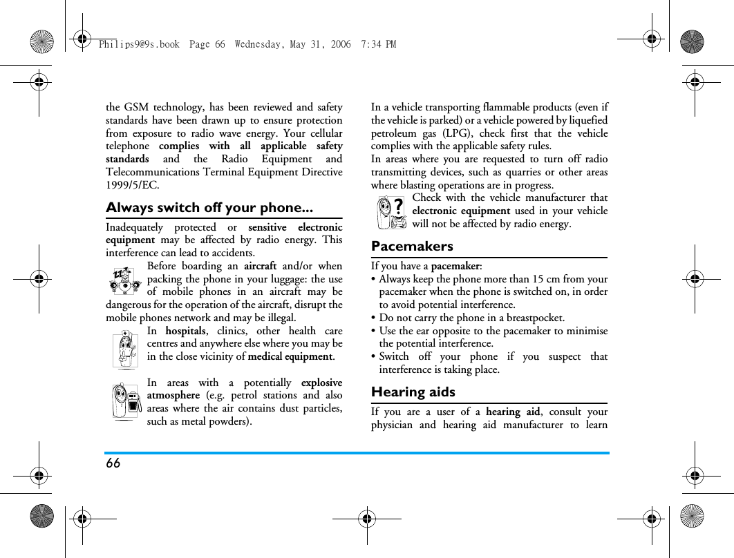 66the GSM technology, has been reviewed and safetystandards have been drawn up to ensure protectionfrom exposure to radio wave energy. Your cellulartelephone  complies with all applicable safetystandards  and the Radio Equipment andTelecommunications Terminal Equipment Directive1999/5/EC.Always switch off your phone...Inadequately protected or sensitive electronicequipment  may be affected by radio energy. Thisinterference can lead to accidents.Before boarding an aircraft and/or whenpacking the phone in your luggage: the useof mobile phones in an aircraft may bedangerous for the operation of the aircraft, disrupt themobile phones network and may be illegal.In  hospitals, clinics, other health carecentres and anywhere else where you may bein the close vicinity of medical equipment.In areas with a potentially explosiveatmosphere (e.g. petrol stations and alsoareas where the air contains dust particles,such as metal powders).In a vehicle transporting flammable products (even ifthe vehicle is parked) or a vehicle powered by liquefiedpetroleum gas (LPG), check first that the vehiclecomplies with the applicable safety rules.In areas where you are requested to turn off radiotransmitting devices, such as quarries or other areaswhere blasting operations are in progress.Check with the vehicle manufacturer thatelectronic equipment used in your vehiclewill not be affected by radio energy.PacemakersIf you have a pacemaker:&bull; Always keep the phone more than 15 cm from yourpacemaker when the phone is switched on, in orderto avoid potential interference.&bull; Do not carry the phone in a breastpocket.&bull; Use the ear opposite to the pacemaker to minimisethe potential interference.&bull; Switch off your phone if you suspect thatinterference is taking place.Hearing aidsIf you are a user of a hearing aid, consult yourphysician and hearing aid manufacturer to learnPhilips9@9s.book  Page 66  Wednesday, May 31, 2006  7:34 PM
