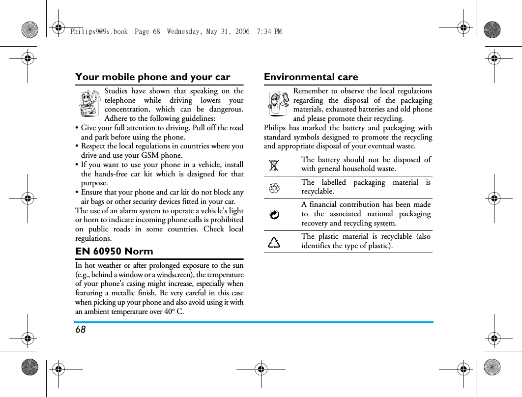 68Your mobile phone and your carStudies have shown that speaking on thetelephone while driving lowers yourconcentration, which can be dangerous.Adhere to the following guidelines:&bull; Give your full attention to driving. Pull off the roadand park before using the phone.&bull; Respect the local regulations in countries where youdrive and use your GSM phone.&bull; If you want to use your phone in a vehicle, installthe hands-free car kit which is designed for thatpurpose.&bull; Ensure that your phone and car kit do not block anyair bags or other security devices fitted in your car.The use of an alarm system to operate a vehicle's lightor horn to indicate incoming phone calls is prohibitedon public roads in some countries. Check localregulations.EN 60950 NormIn hot weather or after prolonged exposure to the sun(e.g., behind a window or a windscreen), the temperatureof your phone's casing might increase, especially whenfeaturing a metallic finish. Be very careful in this casewhen picking up your phone and also avoid using it withan ambient temperature over 40&deg; C.Environmental careRemember to observe the local regulationsregarding the disposal of the packagingmaterials, exhausted batteries and old phoneand please promote their recycling.Philips has marked the battery and packaging withstandard symbols designed to promote the recyclingand appropriate disposal of your eventual waste.The battery should not be disposed ofwith general household waste.The labelled packaging material isrecyclable.A financial contribution has been madeto the associated national packagingrecovery and recycling system.The plastic material is recyclable (alsoidentifies the type of plastic).Philips9@9s.book  Page 68  Wednesday, May 31, 2006  7:34 PM