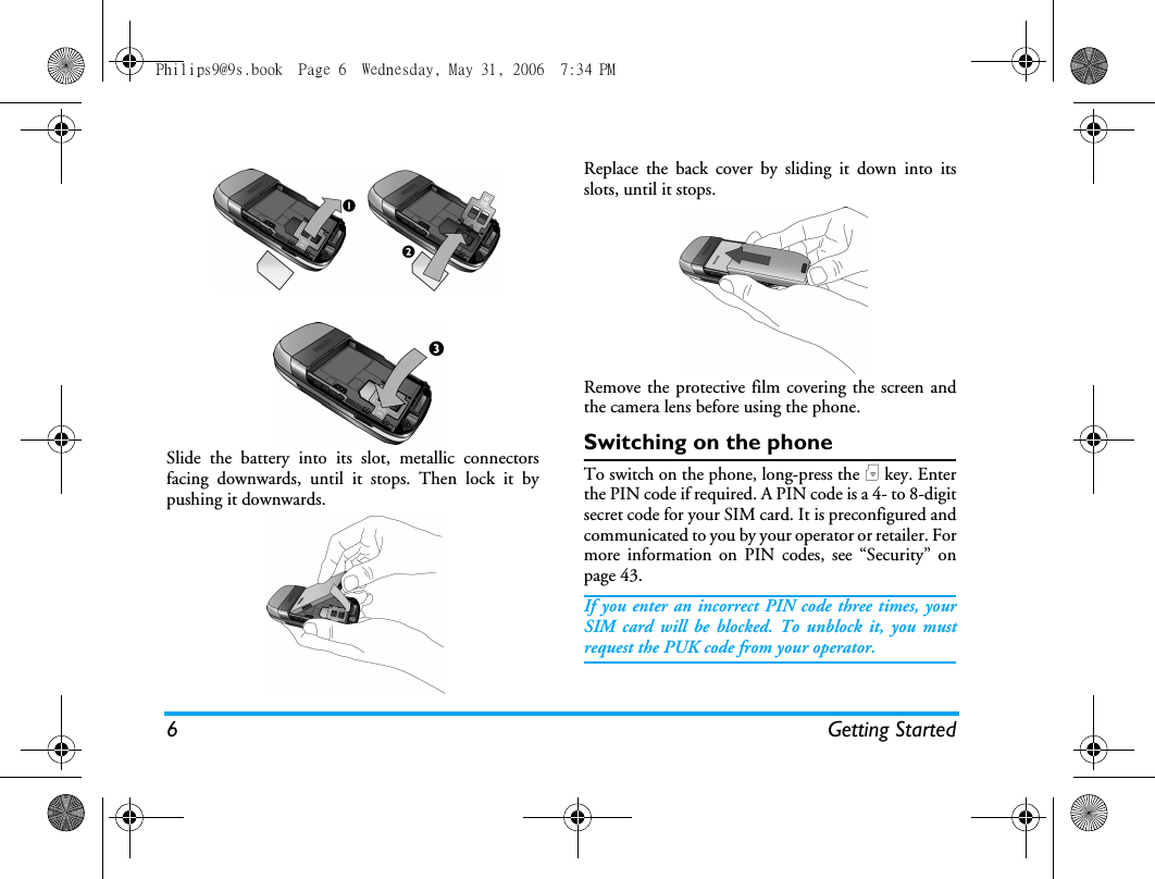 6 Getting StartedSlide the battery into its slot, metallic connectorsfacing downwards, until it stops. Then lock it bypushing it downwards.Replace the back cover by sliding it down into itsslots, until it stops.Remove the protective film covering the screen andthe camera lens before using the phone.Switching on the phoneTo switch on the phone, long-press the ) key. Enterthe PIN code if required. A PIN code is a 4- to 8-digitsecret code for your SIM card. It is preconfigured andcommunicated to you by your operator or retailer. Formore information on PIN codes, see &ldquo;Security&rdquo; onpage 43.If you enter an incorrect PIN code three times, yourSIM card will be blocked. To unblock it, you mustrequest the PUK code from your operator.Philips9@9s.book  Page 6  Wednesday, May 31, 2006  7:34 PM