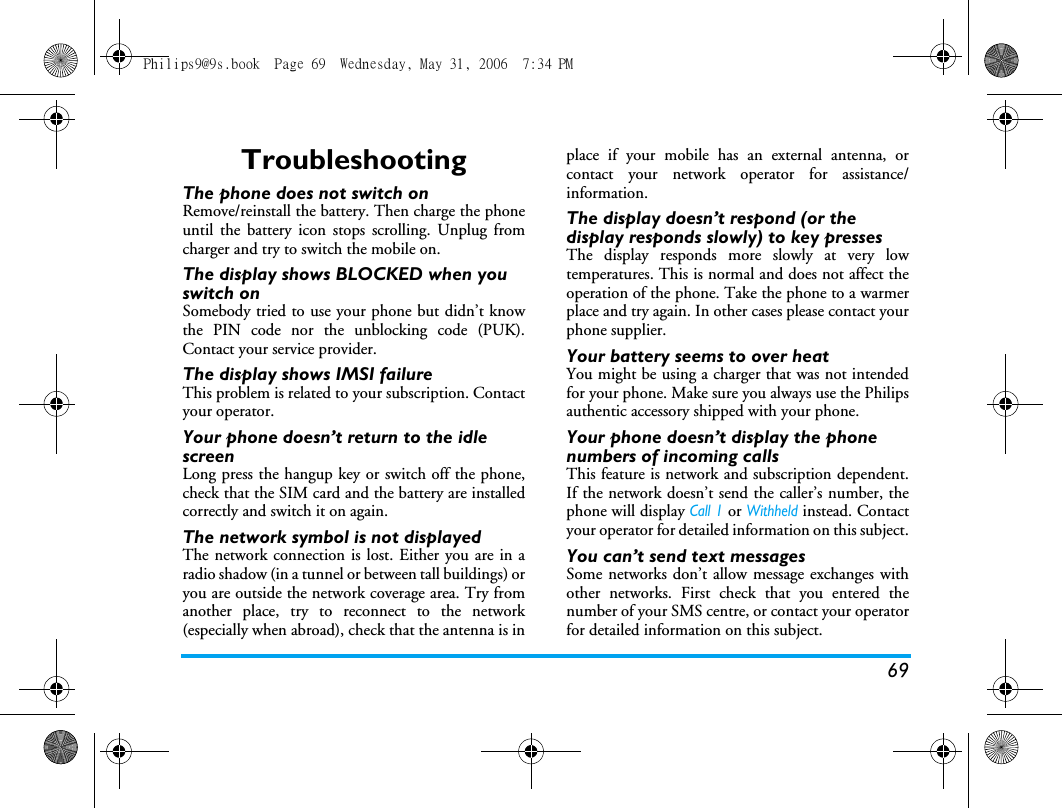 69TroubleshootingThe phone does not switch onRemove/reinstall the battery. Then charge the phoneuntil the battery icon stops scrolling. Unplug fromcharger and try to switch the mobile on.The display shows BLOCKED when you switch onSomebody tried to use your phone but didn&rsquo;t knowthe PIN code nor the unblocking code (PUK).Contact your service provider.The display shows IMSI failureThis problem is related to your subscription. Contactyour operator.Your phone doesn&rsquo;t return to the idle screenLong press the hangup key or switch off the phone,check that the SIM card and the battery are installedcorrectly and switch it on again.The network symbol is not displayedThe network connection is lost. Either you are in aradio shadow (in a tunnel or between tall buildings) oryou are outside the network coverage area. Try fromanother place, try to reconnect to the network(especially when abroad), check that the antenna is inplace if your mobile has an external antenna, orcontact your network operator for assistance/information.The display doesn&rsquo;t respond (or the display responds slowly) to key pressesThe display responds more slowly at very lowtemperatures. This is normal and does not affect theoperation of the phone. Take the phone to a warmerplace and try again. In other cases please contact yourphone supplier.Your battery seems to over heatYou might be using a charger that was not intendedfor your phone. Make sure you always use the Philipsauthentic accessory shipped with your phone.Your phone doesn&rsquo;t display the phone numbers of incoming callsThis feature is network and subscription dependent.If the network doesn&rsquo;t send the caller&rsquo;s number, thephone will display Call 1 or Withheld instead. Contactyour operator for detailed information on this subject.You can&rsquo;t send text messagesSome networks don&rsquo;t allow message exchanges withother networks. First check that you entered thenumber of your SMS centre, or contact your operatorfor detailed information on this subject.Philips9@9s.book  Page 69  Wednesday, May 31, 2006  7:34 PM