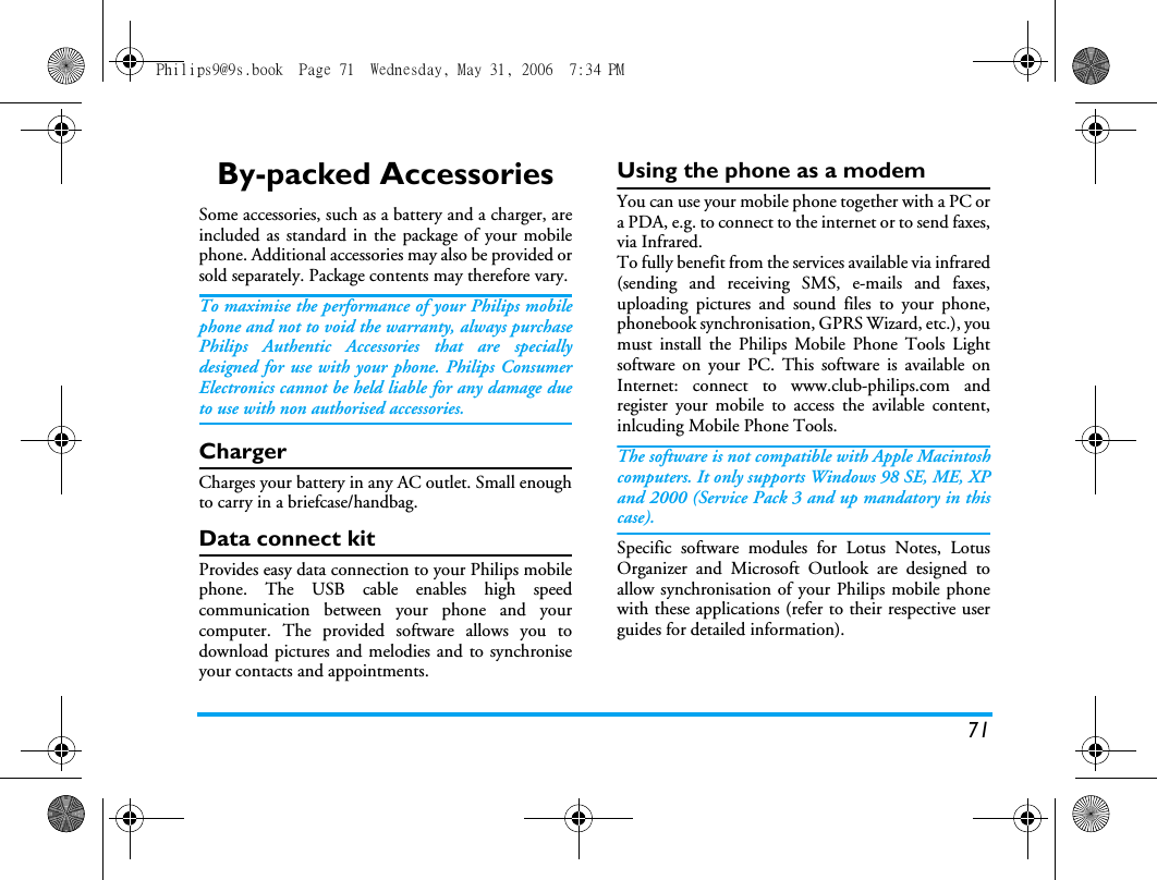 71By-packed AccessoriesSome accessories, such as a battery and a charger, areincluded as standard in the package of your mobilephone. Additional accessories may also be provided orsold separately. Package contents may therefore vary.To maximise the performance of your Philips mobilephone and not to void the warranty, always purchasePhilips Authentic Accessories that are speciallydesigned for use with your phone. Philips ConsumerElectronics cannot be held liable for any damage dueto use with non authorised accessories.ChargerCharges your battery in any AC outlet. Small enoughto carry in a briefcase/handbag.Data connect kitProvides easy data connection to your Philips mobilephone. The USB cable enables high speedcommunication between your phone and yourcomputer. The provided software allows you todownload pictures and melodies and to synchroniseyour contacts and appointments.Using the phone as a modemYou can use your mobile phone together with a PC ora PDA, e.g. to connect to the internet or to send faxes,via Infrared.To fully benefit from the services available via infrared(sending and receiving SMS, e-mails and faxes,uploading pictures and sound files to your phone,phonebook synchronisation, GPRS Wizard, etc.), youmust install the Philips Mobile Phone Tools Lightsoftware on your PC. This software is available onInternet: connect to www.club-philips.com andregister your mobile to access the avilable content,inlcuding Mobile Phone Tools.The software is not compatible with Apple Macintoshcomputers. It only supports Windows 98 SE, ME, XPand 2000 (Service Pack 3 and up mandatory in thiscase).Specific software modules for Lotus Notes, LotusOrganizer and Microsoft Outlook are designed toallow synchronisation of your Philips mobile phonewith these applications (refer to their respective userguides for detailed information).Philips9@9s.book  Page 71  Wednesday, May 31, 2006  7:34 PM