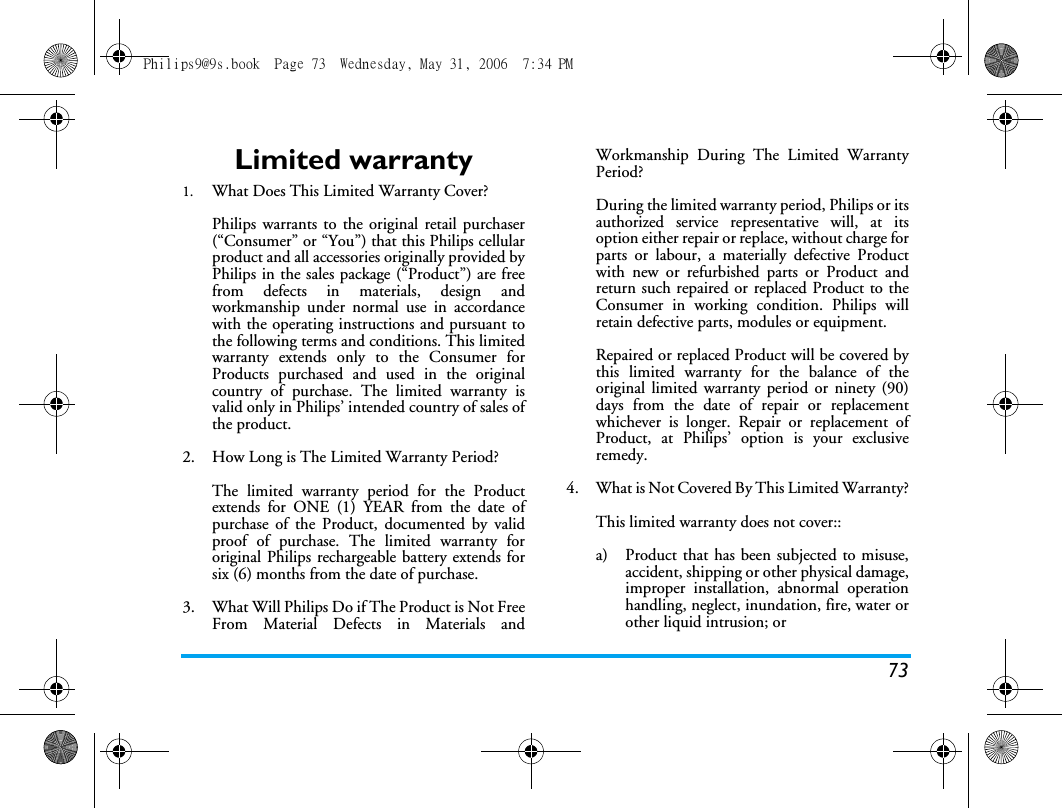 73Limited warranty1.  What Does This Limited Warranty Cover?Philips warrants to the original retail purchaser(&ldquo;Consumer&rdquo; or &ldquo;You&rdquo;) that this Philips cellularproduct and all accessories originally provided byPhilips in the sales package (&ldquo;Product&rdquo;) are freefrom defects in materials, design andworkmanship under normal use in accordancewith the operating instructions and pursuant tothe following terms and conditions. This limitedwarranty extends only to the Consumer forProducts purchased and used in the originalcountry of purchase. The limited warranty isvalid only in Philips&rsquo; intended country of sales ofthe product.2.  How Long is The Limited Warranty Period?The limited warranty period for the Productextends for ONE (1) YEAR from the date ofpurchase of the Product, documented by validproof of purchase. The limited warranty fororiginal Philips rechargeable battery extends forsix (6) months from the date of purchase.3.  What Will Philips Do if The Product is Not FreeFrom Material Defects in Materials andWorkmanship During The Limited WarrantyPeriod?During the limited warranty period, Philips or itsauthorized service representative will, at itsoption either repair or replace, without charge forparts or labour, a materially defective Productwith new or refurbished parts or Product andreturn such repaired or replaced Product to theConsumer in working condition. Philips willretain defective parts, modules or equipment.Repaired or replaced Product will be covered bythis limited warranty for the balance of theoriginal limited warranty period or ninety (90)days from the date of repair or replacementwhichever is longer. Repair or replacement ofProduct, at Philips&rsquo; option is your exclusiveremedy.4.  What is Not Covered By This Limited Warranty?This limited warranty does not cover::a)  Product that has been subjected to misuse,accident, shipping or other physical damage,improper installation, abnormal operationhandling, neglect, inundation, fire, water orother liquid intrusion; orPhilips9@9s.book  Page 73  Wednesday, May 31, 2006  7:34 PM