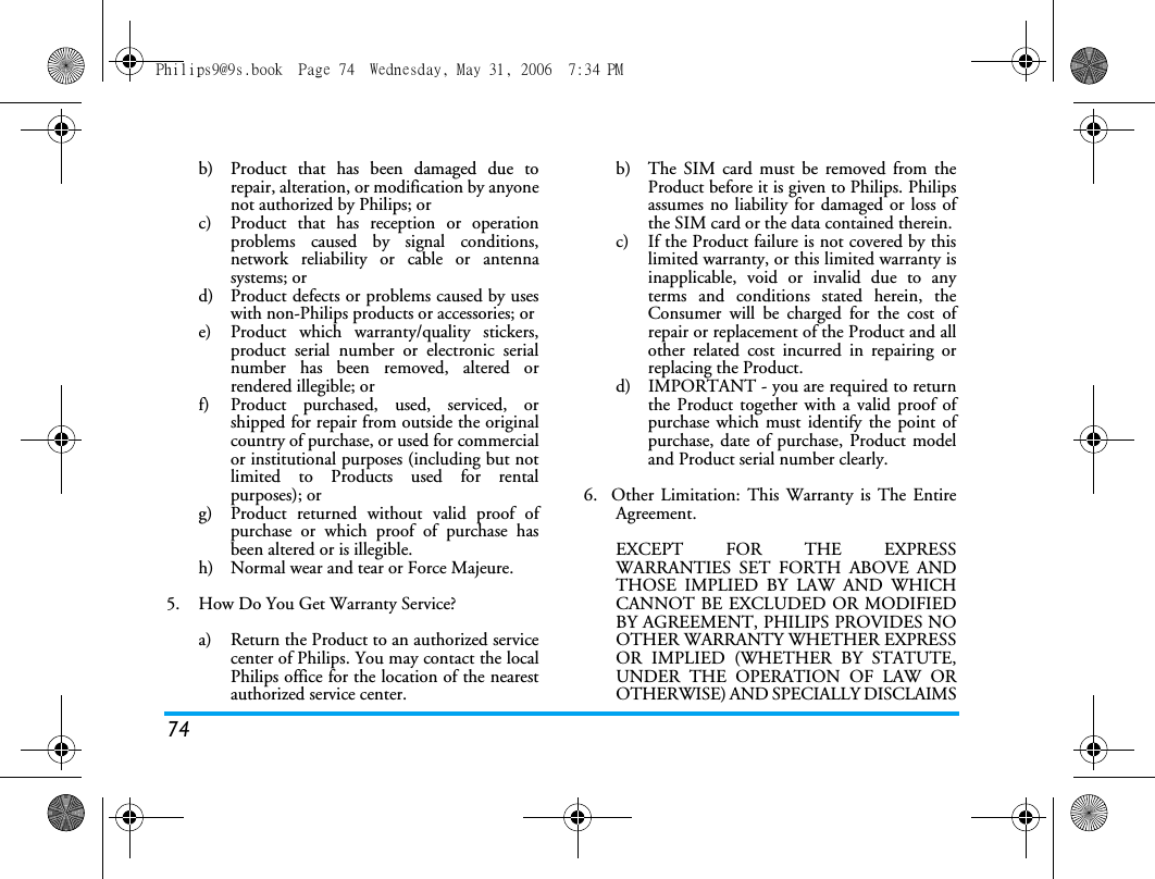 74b)  Product that has been damaged due torepair, alteration, or modification by anyonenot authorized by Philips; orc)  Product that has reception or operationproblems caused by signal conditions,network reliability or cable or antennasystems; ord)  Product defects or problems caused by useswith non-Philips products or accessories; or e)  Product which warranty/quality stickers,product serial number or electronic serialnumber has been removed, altered orrendered illegible; or f)  Product purchased, used, serviced, orshipped for repair from outside the originalcountry of purchase, or used for commercialor institutional purposes (including but notlimited to Products used for rentalpurposes); or g)  Product returned without valid proof ofpurchase or which proof of purchase hasbeen altered or is illegible.h) Normal wear and tear or Force Majeure.5.  How Do You Get Warranty Service?a)  Return the Product to an authorized servicecenter of Philips. You may contact the localPhilips office for the location of the nearestauthorized service center.b) The SIM card must be removed from theProduct before it is given to Philips. Philipsassumes no liability for damaged or loss ofthe SIM card or the data contained therein.c) If the Product failure is not covered by thislimited warranty, or this limited warranty isinapplicable, void or invalid due to anyterms and conditions stated herein, theConsumer will be charged for the cost ofrepair or replacement of the Product and allother related cost incurred in repairing orreplacing the Product.d)  IMPORTANT - you are required to returnthe Product together with a valid proof ofpurchase which must identify the point ofpurchase, date of purchase, Product modeland Product serial number clearly.6.  Other Limitation: This Warranty is The EntireAgreement.EXCEPT FOR THE EXPRESSWARRANTIES SET FORTH ABOVE ANDTHOSE IMPLIED BY LAW AND WHICHCANNOT BE EXCLUDED OR MODIFIEDBY AGREEMENT, PHILIPS PROVIDES NOOTHER WARRANTY WHETHER EXPRESSOR IMPLIED (WHETHER BY STATUTE,UNDER THE OPERATION OF LAW OROTHERWISE) AND SPECIALLY DISCLAIMSPhilips9@9s.book  Page 74  Wednesday, May 31, 2006  7:34 PM