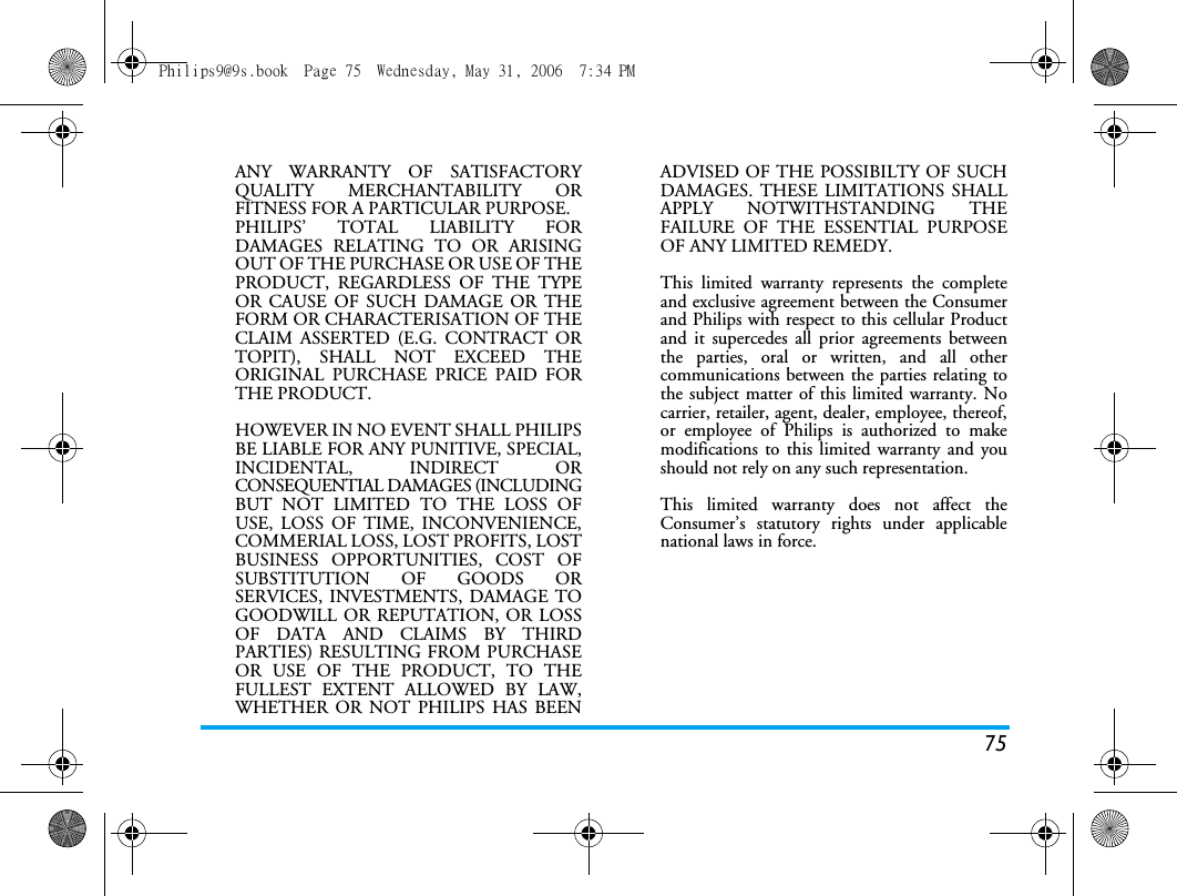 75ANY WARRANTY OF SATISFACTORYQUALITY MERCHANTABILITY ORFITNESS FOR A PARTICULAR PURPOSE.PHILIPS&rsquo; TOTAL LIABILITY FORDAMAGES RELATING TO OR ARISINGOUT OF THE PURCHASE OR USE OF THEPRODUCT, REGARDLESS OF THE TYPEOR CAUSE OF SUCH DAMAGE OR THEFORM OR CHARACTERISATION OF THECLAIM ASSERTED (E.G. CONTRACT ORTOPIT), SHALL NOT EXCEED THEORIGINAL PURCHASE PRICE PAID FORTHE PRODUCT.HOWEVER IN NO EVENT SHALL PHILIPSBE LIABLE FOR ANY PUNITIVE, SPECIAL,INCIDENTAL, INDIRECT ORCONSEQUENTIAL DAMAGES (INCLUDINGBUT NOT LIMITED TO THE LOSS OFUSE, LOSS OF TIME, INCONVENIENCE,COMMERIAL LOSS, LOST PROFITS, LOSTBUSINESS OPPORTUNITIES, COST OFSUBSTITUTION OF GOODS ORSERVICES, INVESTMENTS, DAMAGE TOGOODWILL OR REPUTATION, OR LOSSOF DATA AND CLAIMS BY THIRDPARTIES) RESULTING FROM PURCHASEOR USE OF THE PRODUCT, TO THEFULLEST EXTENT ALLOWED BY LAW,WHETHER OR NOT PHILIPS HAS BEENADVISED OF THE POSSIBILTY OF SUCHDAMAGES. THESE LIMITATIONS SHALLAPPLY NOTWITHSTANDING THEFAILURE OF THE ESSENTIAL PURPOSEOF ANY LIMITED REMEDY.This limited warranty represents the completeand exclusive agreement between the Consumerand Philips with respect to this cellular Productand it supercedes all prior agreements betweenthe parties, oral or written, and all othercommunications between the parties relating tothe subject matter of this limited warranty. Nocarrier, retailer, agent, dealer, employee, thereof,or employee of Philips is authorized to makemodifications to this limited warranty and youshould not rely on any such representation.This limited warranty does not affect theConsumer&rsquo;s statutory rights under applicablenational laws in force.Philips9@9s.book  Page 75  Wednesday, May 31, 2006  7:34 PM