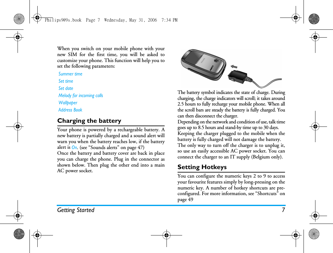 Getting Started 7When you switch on your mobile phone with yournew SIM for the first time, you will be asked tocustomize your phone. This function will help you toset the following parameters:Charging the batteryYour phone is powered by a rechargeable battery. Anew battery is partially charged and a sound alert willwarn you when the battery reaches low, if the batteryalert is On. (see &ldquo;Sounds alerts&rdquo; on page 47)Once the battery and battery cover are back in placeyou can charge the phone. Plug in the connector asshown below. Then plug the other end into a mainAC power socket.The battery symbol indicates the state of charge. Duringcharging, the charge indicators will scroll; it takes around2.5 hours to fully recharge your mobile phone. When allthe scroll bars are steady the battery is fully charged. Youcan then disconnect the charger.Depending on the network and condition of use, talk timegoes up to 8.5 hours and stand-by time up to 30 days.Keeping the charger plugged to the mobile when thebattery is fully charged will not damage the battery. The only way to turn off the charger is to unplug it,so use an easily accessible AC power socket. You canconnect the charger to an IT supply (Belgium only).Setting HotkeysYou can configure the numeric keys 2 to 9 to accessyour favourite features simply by long-pressing on thenumeric key. A number of hotkey shortcuts are pre-configured. For more information, see &ldquo;Shortcuts&rdquo; onpage 49Summer timeSet timeSet dateMelody for incoming callsWallpaperAddress BookPhilips9@9s.book  Page 7  Wednesday, May 31, 2006  7:34 PM
