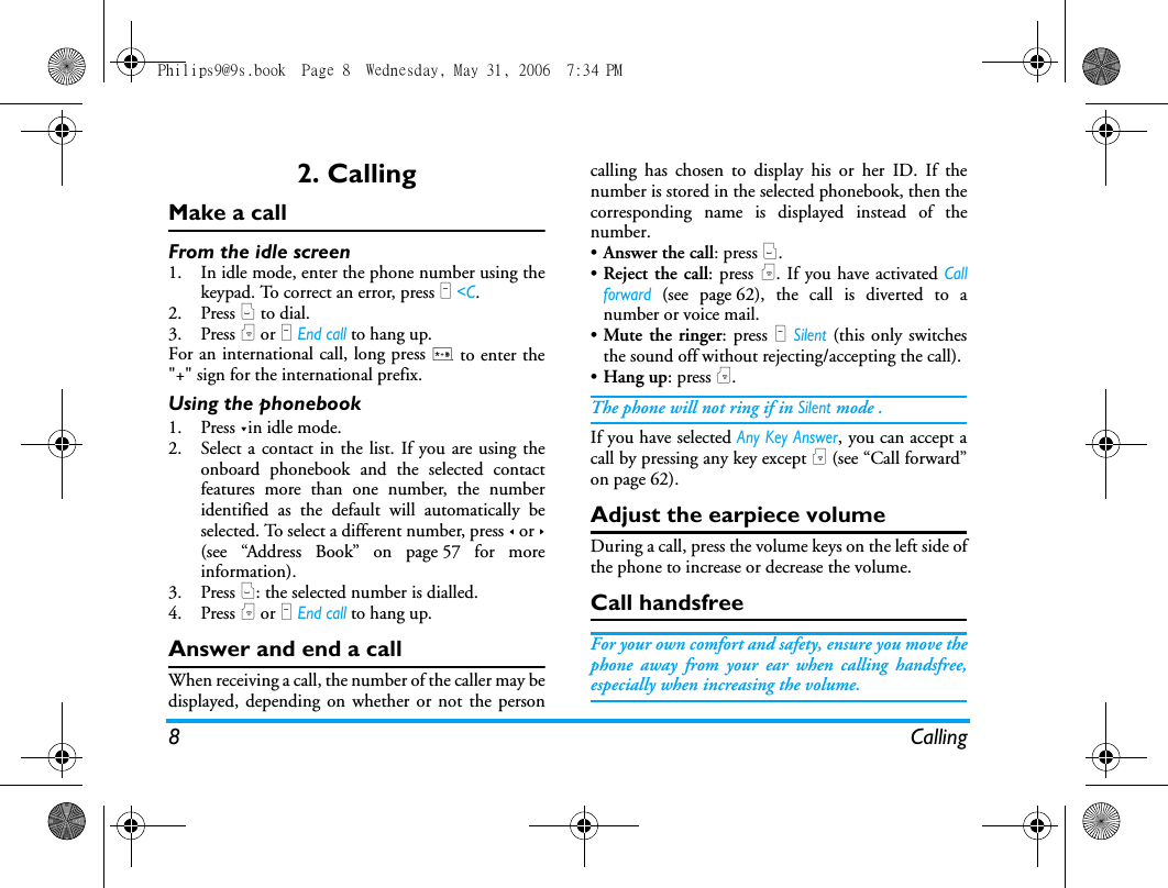 8 Calling2. CallingMake a callFrom the idle screen1. In idle mode, enter the phone number using thekeypad. To correct an error, press R <C.2. Press ( to dial.3. Press ) or R End call to hang up.For an international call, long press * to enter the"+" sign for the international prefix.Using the phonebook1. Press -in idle mode.2. Select a contact in the list. If you are using theonboard phonebook and the selected contactfeatures more than one number, the numberidentified as the default will automatically beselected. To select a different number, press < or >(see &ldquo;Address Book&rdquo; on page 57 for moreinformation).3. Press (: the selected number is dialled.4. Press ) or R End call to hang up.Answer and end a callWhen receiving a call, the number of the caller may bedisplayed, depending on whether or not the personcalling has chosen to display his or her ID. If thenumber is stored in the selected phonebook, then thecorresponding name is displayed instead of thenumber.&bull;Answer the call: press (.&bull;Reject the call: press ). If you have activated Callforward (see page 62), the call is diverted to anumber or voice mail.&bull;Mute the ringer: press R Silent (this only switchesthe sound off without rejecting/accepting the call).&bull;Hang up: press ).The phone will not ring if in Silent mode .If you have selected Any Key Answer, you can accept acall by pressing any key except ) (see &ldquo;Call forward&rdquo;on page 62).Adjust the earpiece volumeDuring a call, press the volume keys on the left side ofthe phone to increase or decrease the volume.Call handsfreeFor your own comfort and safety, ensure you move thephone away from your ear when calling handsfree,especially when increasing the volume.Philips9@9s.book  Page 8  Wednesday, May 31, 2006  7:34 PM