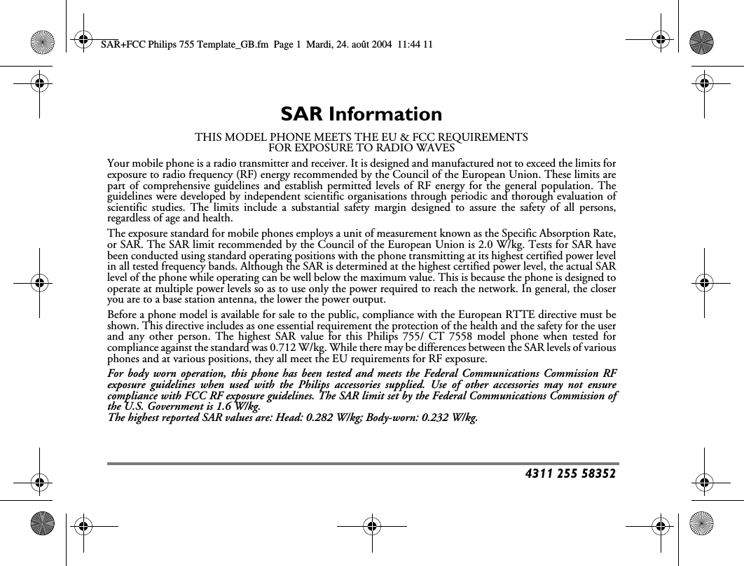 4311 255 58352SAR InformationTHIS MODEL PHONE MEETS THE EU &amp; FCC REQUIREMENTSFOR EXPOSURE TO RADIO WAVESYour mobile phone is a radio transmitter and receiver. It is designed and manufactured not to exceed the limits forexposure to radio frequency (RF) energy recommended by the Council of the European Union. These limits arepart of comprehensive guidelines and establish permitted levels of RF energy for the general population. Theguidelines were developed by independent scientific organisations through periodic and thorough evaluation ofscientific studies. The limits include a substantial safety margin designed to assure the safety of all persons,regardless of age and health.The exposure standard for mobile phones employs a unit of measurement known as the Specific Absorption Rate,or SAR. The SAR limit recommended by the Council of the European Union is 2.0 W/kg. Tests for SAR havebeen conducted using standard operating positions with the phone transmitting at its highest certified power levelin all tested frequency bands. Although the SAR is determined at the highest certified power level, the actual SARlevel of the phone while operating can be well below the maximum value. This is because the phone is designed tooperate at multiple power levels so as to use only the power required to reach the network. In general, the closeryou are to a base station antenna, the lower the power output.Before a phone model is available for sale to the public, compliance with the European RTTE directive must beshown. This directive includes as one essential requirement the protection of the health and the safety for the userand any other person. The highest SAR value for this Philips 755/ CT 7558 model phone when tested forcompliance against the standard was 0.712 W/kg. While there may be differences between the SAR levels of variousphones and at various positions, they all meet the EU requirements for RF exposure.For body worn operation, this phone has been tested and meets the Federal Communications Commission RFexposure guidelines when used with the Philips accessories supplied. Use of other accessories may not ensurecompliance with FCC RF exposure guidelines. The SAR limit set by the Federal Communications Commission ofthe U.S. Government is 1.6 W/kg.The highest reported SAR values are: Head: 0.282 W/kg; Body-worn: 0.232 W/kg.SAR+FCC Philips 755 Template_GB.fm  Page 1  Mardi, 24. ao&ucirc;t 2004  11:44 11