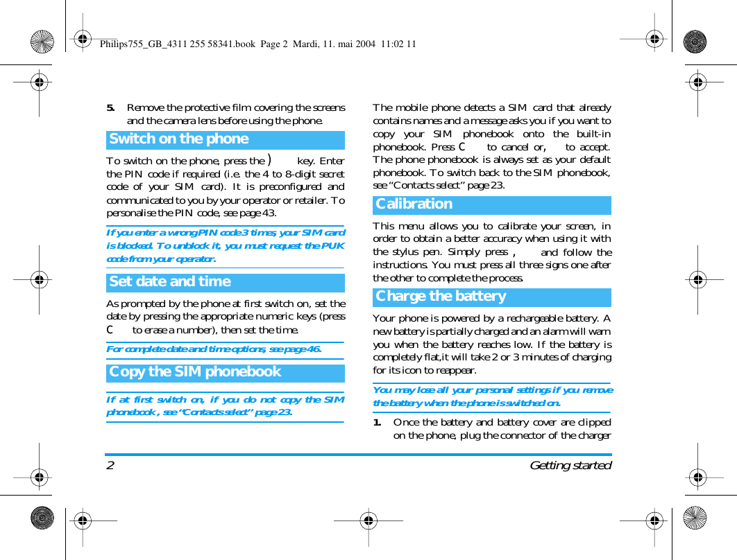 2Getting started5.Remove the protective film covering the screensand the camera lens before using the phone.To switch on the phone, press the )  key. Enterthe PIN code if required (i.e. the 4 to 8-digit secretcode of your SIM card). It is preconfigured andcommunicated to you by your operator or retailer. Topersonalise the PIN code, see page 43.If you enter a wrong PIN code 3 times, your SIM cardis blocked. To unblock it, you must request the PUKcode from your operator.As prompted by the phone at first switch on, set thedate by pressing the appropriate numeric keys (pressc to erase a number), then set the time.For complete date and time options, see page 46.If at first switch on, if you do not copy the SIMphonebook , see &ldquo;Contacts select&rdquo; page 23.The mobile phone detects a SIM card that alreadycontains names and a message asks you if you want tocopy your SIM phonebook onto the built-inphonebook. Press c to cancel or,to accept.The phone phonebook is always set as your defaultphonebook. To switch back to the SIM phonebook,see &ldquo;Contacts select&rdquo; page 23.This menu allows you to calibrate your screen, inorder to obtain a better accuracy when using it withthe stylus pen. Simply press , and follow theinstructions. You must press all three signs one afterthe other to complete the process.Your phone is powered by a rechargeable battery. Anew battery is partially charged and an alarm will warnyou when the battery reaches low. If the battery iscompletely flat,it will take 2 or 3 minutes of chargingfor its icon to reappear.You may lose all your personal settings if you removethe battery when the phone is switched on.1.Once the battery and battery cover are clippedon the phone, plug the connector of the chargerSwitch on the phoneSet date and timeCopy the SIM phonebookCalibrationCharge the batteryPhilips755_GB_4311 255 58341.book  Page 2  Mardi, 11. mai 2004  11:02 11