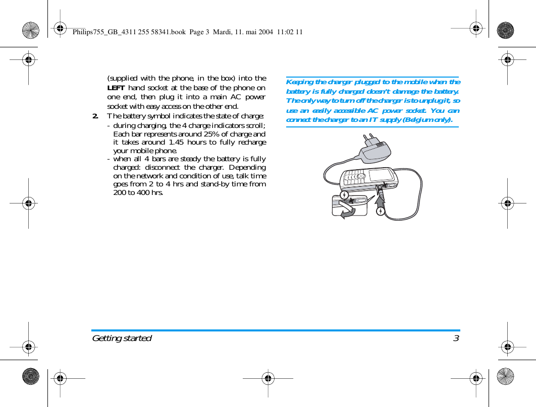 Getting started 3(supplied with the phone, in the box) into theLEFT hand socket at the base of the phone onone end, then plug it into a main AC powersocket with easy access on the other end.2.The battery symbol indicates the state of charge:- during charging, the 4 charge indicators scroll;Each bar represents around 25% of charge andit takes around 1.45 hours to fully rechargeyour mobile phone.- when all 4 bars are steady the battery is fullycharged: disconnect the charger. Dependingon the network and condition of use, talk timegoes from 2 to 4 hrs and stand-by time from200 to 400 hrs.Keeping the charger plugged to the mobile when thebattery is fully charged doesn&rsquo;t damage the battery.The only way to turn off the charger is to unplug it, souse an easily accessible AC power socket. You canconnect the charger to an IT supply (Belgium only).Philips755_GB_4311 255 58341.book  Page 3  Mardi, 11. mai 2004  11:02 11
