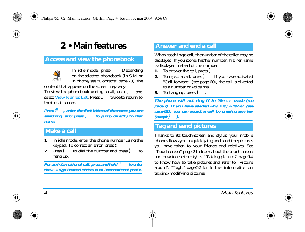4 Main features2 &bull; Main featuresIn idle mode, press-. Dependingon the selected phonebook (in SIM orin phone, see &ldquo;Contacts&rdquo; page 23), thecontent that appears on the screen may vary.To view the phonebook during a call, press ,andselect View Names List. Press c twice to return tothe in-call screen.Press #, enter the first letters of the name you aresearching, and press , to jump directly to thatname.1.In idle mode, enter the phone number using thekeypad. To correct an error, press c.2.Press ( to dial the number and press ) tohang up.For an international call, press and hold  * to enterthe &laquo;+&raquo; sign instead of the usual international prefix.When receiving a call, the number of the caller may bedisplayed. If you stored his/her number, his/her nameis displayed instead of the number.1.To answer the call, press (.2.To reject a call, press ). If you have activated&ldquo;Call forward&rdquo; (see page 60), the call is divertedto a number or voice mail.3.To hang up, press ).The phone will not ring if in Silence mode (seepage 7). If you have selected Any Key Answer (seepage 61), you can accept a call by pressing any key(except )).Thanks to its touch-screen and stylus, your mobilephone allows you to quickly tag and send the picturesyou have taken to your friends and relatives. See&ldquo;Touchscreen&rdquo; page 2 to learn about the touch screenand how to use the stylus, &ldquo;Taking pictures&rdquo; page 14to know how to take pictures and refer to &ldquo;Picturealbum&rdquo;, &ldquo;TagIt&rdquo; page 52 for further information ontagging/modifying pictures. Access and view the phonebookMake a callContactsAnswer and end a callTag and send picturesPhilips755_02_Main features_GB.fm  Page 4  Jeudi, 13. mai 2004  9:56 09