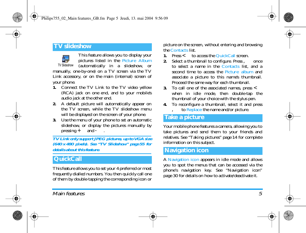Main features 5This feature allows you to display yourpictures listed in the Picture Album(automatically in a slideshow, ormanually, one-by-one) on a TV screen via the TVLink accessory, or on the main (internal) screen ofyour phone.1.Connect the TV Link to the TV video yellow(RCA) jack on one end, and to your mobile&rsquo;saudio jack at the other end.2.A default picture will automatically appear onthe TV screen, while the TV slideshow menuwill be displayed on the screen of your phone.3.Use the menu of your phone to set an automaticslideshow, or display the pictures manually bypressing + and -.TV Link only support JPEG pictures, up to VGA size(640 x 480 pixels). See &ldquo;TV Slideshow&rdquo; page 55 fordetails about this feature.This feature allows you to set your 4 preferred or mostfrequently dialled numbers. You then quickly call oneof them by double-tapping the corresponding icon orpicture on the screen, without entering and browsingthe Contacts list.1.Press < to access the QuickCall screen.2.Select a thumbnail to configure. Press , onceto select a name in the Contacts list, and asecond time to access the Picture album andassociate a picture to this name&rsquo;s thumbnail.Proceed the same way for each thumbnail.3.To call one of the associated names, press <when in idle mode, then double-tap thethumbnail of your choice with the stylus pen.4.To reconfigure a thumbnail, select it and press, to Replace the name and/or picture.Your mobile phone features a camera, allowing you totake pictures and send them to your friends andrelatives. See &ldquo;Taking pictures&rdquo; page 14 for completeinformation on this subject.A Navigation icon appears in idle mode and allowsyou to spot the menus that can be accessed via thephone&rsquo;s navigation key. See &ldquo;Navigation icon&rdquo;page 30 for details on how to activate/deactivate it.TV slideshowQuickCallTV SlideshowTake a pictureNavigation iconPhilips755_02_Main features_GB.fm  Page 5  Jeudi, 13. mai 2004  9:56 09