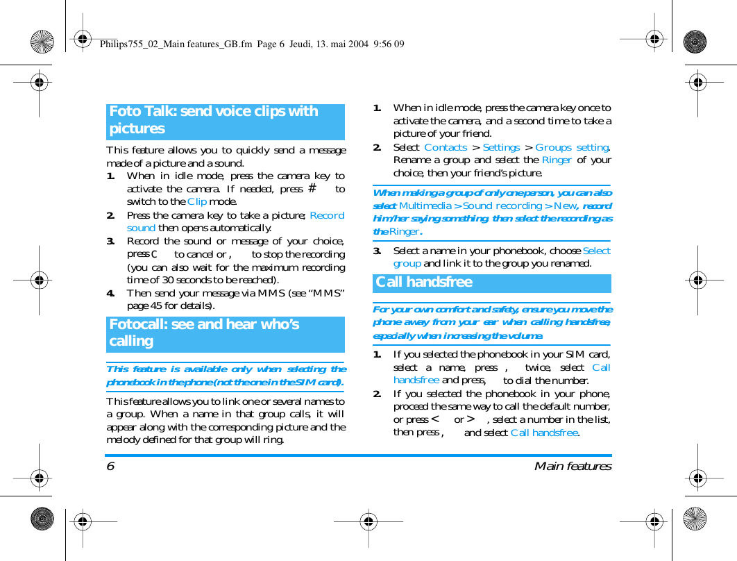 6 Main featuresThis feature allows you to quickly send a messagemade of a picture and a sound.1.When in idle mode, press the camera key toactivate the camera. If needed, press # toswitch to the Clip mode.2.Press the camera key to take a picture; Recordsound then opens automatically.3.Record the sound or message of your choice,press c to cancel or , to stop the recording(you can also wait for the maximum recordingtime of 30 seconds to be reached).4.Then send your message via MMS (see &ldquo;MMS&rdquo;page 45 for details).This feature is available only when selecting thephonebook in the phone (not the one in the SIM card).This feature allows you to link one or several names toa group. When a name in that group calls, it willappear along with the corresponding picture and themelody defined for that group will ring.1.When in idle mode, press the camera key once toactivate the camera, and a second time to take apicture of your friend.2.Select  Contacts > Settings > Groups setting.Rename a group and select the Ringer of yourchoice, then your friend&rsquo;s picture.When making a group of only one person, you can alsoselect Multimedia > Sound recording > New, recordhim/her saying something, then select the recording asthe Ringer.3.Select a name in your phonebook, choose Selectgroup and link it to the group you renamed.For your own comfort and safety, ensure you move thephone away from your ear when calling handsfree,especially when increasing the volume.1.If you selected the phonebook in your SIM card,select a name, press ,twice, select Callhandsfree and press,to dial the number.2.If you selected the phonebook in your phone,proceed the same way to call the default number,or press < or >, select a number in the list,then press , and select Call handsfree.Foto Talk: send voice clips with picturesFotocall: see and hear who&rsquo;s callingCall handsfreePhilips755_02_Main features_GB.fm  Page 6  Jeudi, 13. mai 2004  9:56 09