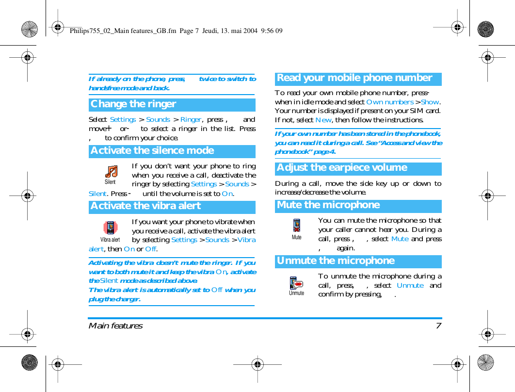 Main features 7If already on the phone, press,twice to switch tohandsfree mode and back.Select Settings > Sounds > Ringer, press , andmove+or-to select a ringer in the list. Press, to confirm your choice.If you don&rsquo;t want your phone to ringwhen you receive a call, deactivate theringer by selecting Settings > Sounds >Silent. Press -until the volume is set to On.If you want your phone to vibrate whenyou receive a call, activate the vibra alertby selecting Settings >Sounds >Vibraalert, then On or Off.Activating the vibra doesn&rsquo;t mute the ringer. If youwant to both mute it and keep the vibra On, activatethe Silent mode as described above.The vibra alert is automatically set to Off when youplug the charger.To read your own mobile phone number, press-when in idle mode and select Own numbers > Show.Your number is displayed if present on your SIM card.If not, select New, then follow the instructions.If your own number has been stored in the phonebook,you can read it during a call. See &ldquo;Access and view thephonebook&rdquo; page 4.During a call, move the side key up or down toincrease/decrease the volume.You can mute the microphone so thatyour caller cannot hear you. During acall, press ,, select Mute and press, again.To unmute the microphone during acall, press,, select Unmute andconfirm by pressing,.Change the ringerActivate the silence modeActivate the vibra alertSilentVibra alertRead your mobile phone numberAdjust the earpiece volumeMute the microphoneUnmute the microphoneMuteUnmutePhilips755_02_Main features_GB.fm  Page 7  Jeudi, 13. mai 2004  9:56 09