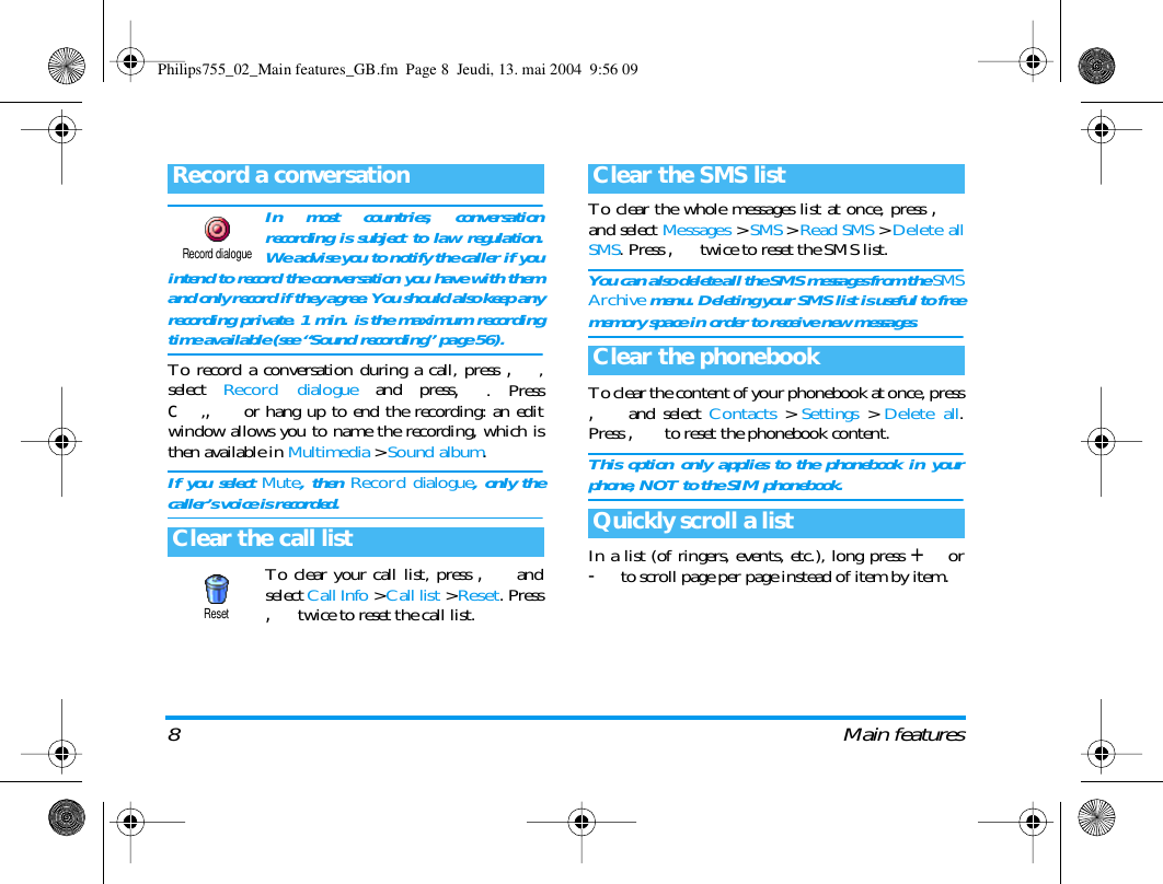 8 Main featuresIn most countries, conversationrecording is subject to law regulation.We advise you to notify the caller if youintend to record the conversation you have with themand only record if they agree. You should also keep anyrecording private. 1 min. is the maximum recordingtime available (see &ldquo;Sound recording&rdquo; page 56).To record a conversation during a call, press ,,select  Record dialogue and press,. Pressc,, or hang up to end the recording: an editwindow allows you to name the recording, which isthen available in Multimedia > Sound album.If you select Mute, then Record dialogue, only thecaller&rsquo;s voice is recorded.To clear your call list, press , andselect Call Info > Call list > Reset. Press,twice to reset the call list.To clear the whole messages list at once, press ,and select Messages > SMS > Read SMS > Delete allSMS. Press ,twice to reset the SMS list.You can also delete all the SMS messages from the SMSArchive menu. Deleting your SMS list is useful to freememory space in order to receive new messages.To clear the content of your phonebook at once, press, and select Contacts > Settings > Delete all.Press , to reset the phonebook content.This option only applies to the phonebook in yourphone, NOT to the SIM phonebook.In a list (of ringers, events, etc.), long press + or-to scroll page per page instead of item by item.Record a conversationClear the call listRecord dialogueResetClear the SMS listClear the phonebookQuickly scroll a listPhilips755_02_Main features_GB.fm  Page 8  Jeudi, 13. mai 2004  9:56 09