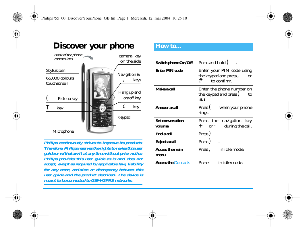 Discover your phonePhilips continuously strives to improve its products.Therefore, Philips reserves the rights to revise this userguide or withdraw it at any time without prior notice.Philips provides this user guide as is and does notaccept, except as required by applicable law, liabilityfor any error, omission or discrepancy between thisuser guide and the product described. The device ismeant to be connected to GSM/GPRS networks. KeypadMicrophoneNavigation &amp;, keys65,000 colours touchscreencamera  keyon the sidec key( Pick up key Hang up and) on/off keyBack of the phone:camera lens T keyStylus penHow to...Switch phone On/OffPress and hold ).Enter PIN codeEnter your PIN code usingthe keypad and press , or# to confirm.Make a callEnter the phone number onthe keypad and press ( todial.Answer a callPress ( when your phonerings.Set conversationvolumePress the navigation key+ or - during the call.End a callPress ).Reject a callPress ).Access the main menuPress , in idle mode.Access the ContactsPress- in idle mode.Philips755_00_DiscoverYourPhone_GB.fm  Page 1  Mercredi, 12. mai 2004  10:25 10