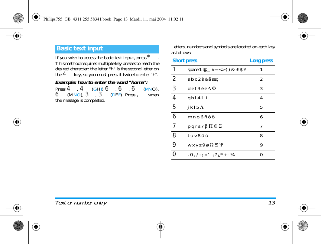 Text or number entry 13If you wish to access the basic text input, press *.This method requires multiple key presses to reach thedesired character: the letter "h" is the second letter onthe 4 key, so you must press it twice to enter "h".Example: how to enter the word "home":Press 4, 4 (GHI) 6, 6, 6 (MNO),6 (MNO), 3, 3 (DEF). Press , whenthe message is completed.Letters, numbers and symbols are located on each keyas follows:Basic text inputShort press Long press1space 1 @ _ # = < > ( ) &amp; &pound; $ &yen; 12a b c 2 &agrave; &auml; &aring; &aelig; &ccedil; 23d e f 3 &eacute; &egrave; D F34g h i 4 G &igrave;45j k l 5 L56m n o 6 &ntilde; &ograve; &ouml;  67p q r s 7 b P Q S78t u v 8 &uuml; &ugrave; 89w x y z 9 &oslash; W X Y90. 0 , / : ; &raquo; &rsquo; ! &iexcl; ? &iquest; * + - % 0Philips755_GB_4311 255 58341.book  Page 13  Mardi, 11. mai 2004  11:02 11