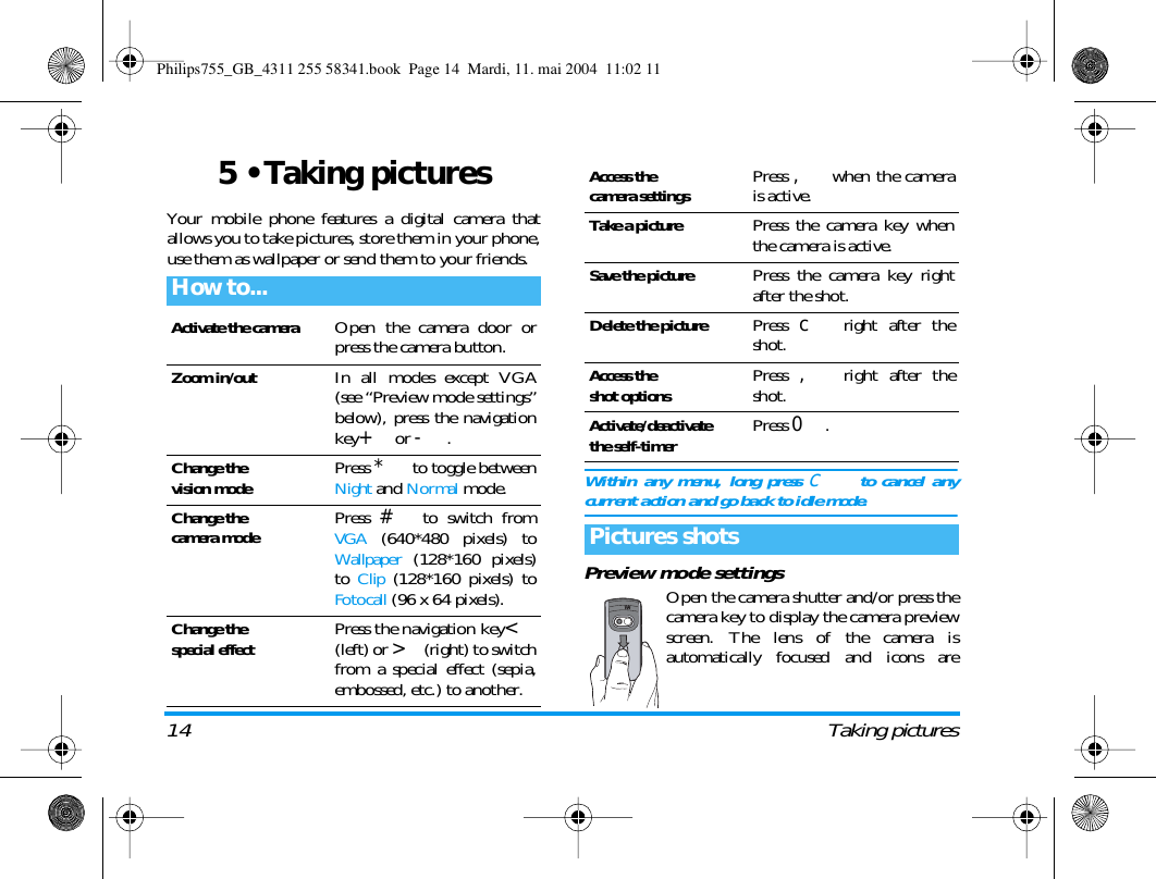 14 Taking pictures5 &bull; Taking picturesYour mobile phone features a digital camera thatallows you to take pictures, store them in your phone,use them as wallpaper or send them to your friends.Within any menu, long press c  to cancel anycurrent action and go back to idle mode.Preview mode settingsOpen the camera shutter and/or press thecamera key to display the camera previewscreen. The lens of the camera isautomatically focused and icons areHow to...Activate the cameraOpen the camera door orpress the camera button.Zoom in/outIn all modes except VGA(see &ldquo;Preview mode settings&rdquo;below), press the navigationkey+ or -.Change thevision modePress * to toggle betweenNight and Normal mode.Change thecamera modePress # to switch fromVGA (640*480 pixels) toWallpaper (128*160 pixels)to Clip (128*160 pixels) toFotocall (96 x 64 pixels).Change thespecial effectPress the navigation key<(left) or >(right) to switchfrom a special effect (sepia,embossed, etc.) to another.Access thecamera settingsPress , when the camerais active.Take a picturePress the camera key whenthe camera is active.Save the picturePress the camera key rightafter the shot.Delete the picturePress c right after theshot.Access theshot optionsPress , right after theshot.Activate/deactivatethe self-timerPress 0.Pictures shotsPhilips755_GB_4311 255 58341.book  Page 14  Mardi, 11. mai 2004  11:02 11