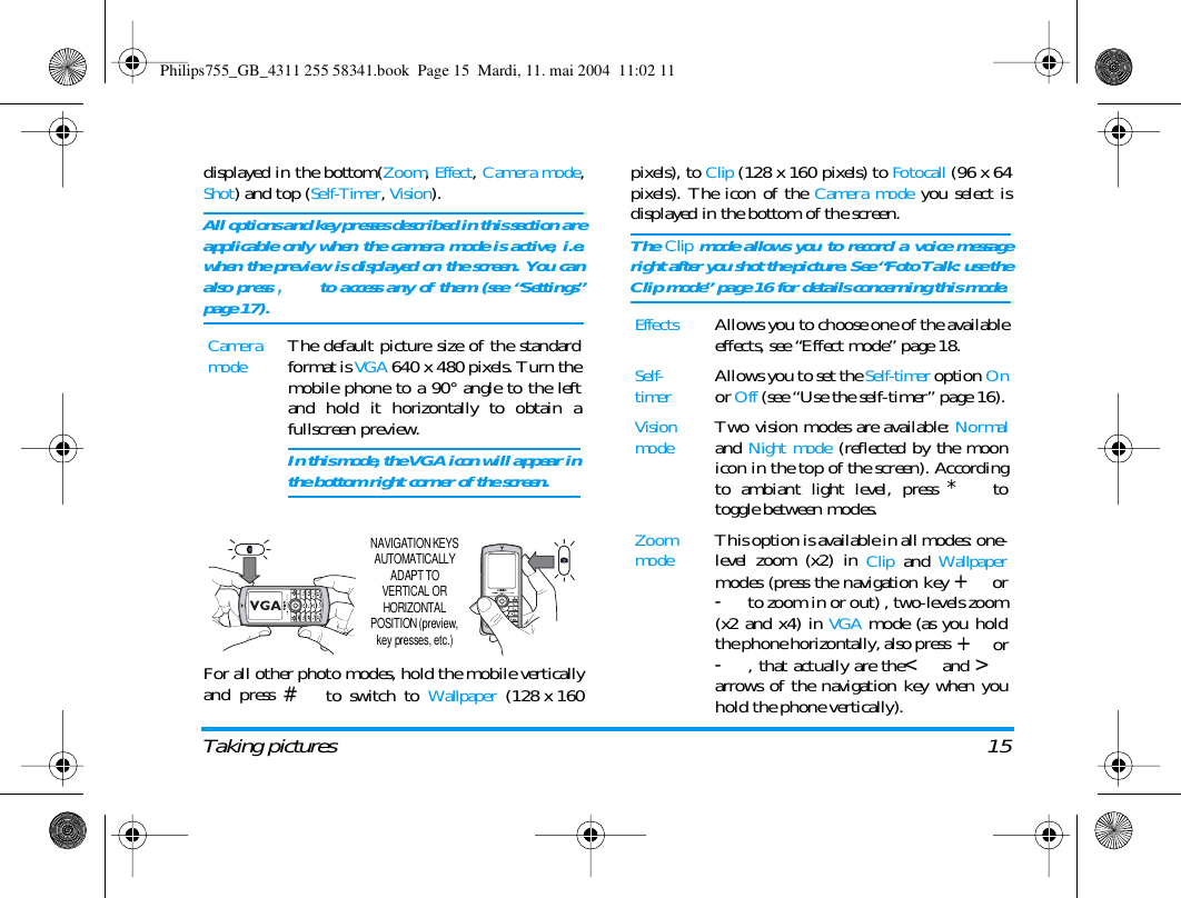 Taking pictures 15displayed in the bottom(Zoom, Effect, Camera mode,Shot) and top (Self-Timer, Vision).All options and key presses described in this section areapplicable only when the camera mode is active, i.e.when the preview is displayed on the screen. You canalso press , to access any of them (see &ldquo;Settings&rdquo;page 17).For all other photo modes, hold the mobile verticallyand press # to switch to Wallpaper (128 x 160pixels), to Clip (128 x 160 pixels) to Fotocall (96 x 64pixels). The icon of the Camera mode you select isdisplayed in the bottom of the screen.The Clip mode allows you to record a voice messageright after you shot the picture. See &ldquo;Foto Talk: use theClip mode&rdquo; page 16 for details concerning this mode.Camera modeThe default picture size of the standardformat is VGA 640 x 480 pixels. Turn themobile phone to a 90&deg; angle to the leftand hold it horizontally to obtain afullscreen preview.In this mode, the VGA icon will appear inthe bottom right corner of the screen.NAVIGATION KEYS AUTOMATICALLY ADAPT TO VERTICAL OR HORIZONTAL POSITION (preview, key presses, etc.)EffectsAllows you to choose one of the availableeffects, see &ldquo;Effect mode&rdquo; page 18.Self-timerAllows you to set the Self-timer option Onor Off (see &ldquo;Use the self-timer&rdquo; page 16).Vision modeTwo vision modes are available: Normaland Night mode (reflected by the moonicon in the top of the screen). Accordingto ambiant light level, press * totoggle between modes.Zoom modeThis option is available in all modes: one-level zoom (x2) in Clip and Wallpapermodes (press the navigation key + or-to zoom in or out) , two-levels zoom(x2 and x4) in VGA mode (as you holdthe phone horizontally, also press  + or-, that actually are the< and >arrows of the navigation key when youhold the phone vertically).Philips755_GB_4311 255 58341.book  Page 15  Mardi, 11. mai 2004  11:02 11
