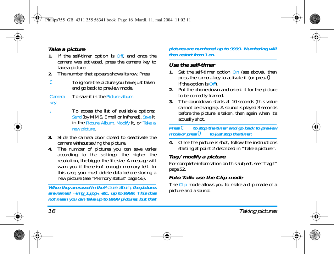 16 Taking picturesTake a picture1.If the self-timer option is Off, and once thecamera was activated, press the camera key totake a picture.2.The number that appears shows its row. Press:3.Slide the camera door closed to deactivate thecamera without saving the picture.4.The number of pictures you can save variesaccording to the settings: the higher theresolution, the bigger the file size. A message willwarn you if there isn&rsquo;t enough memory left. Inthis case, you must delete data before storing anew picture (see &ldquo;Memory status&rdquo; page 56).When they are saved in the Picture album, the picturesare named  &laquo;img_1.jpg&raquo;, etc., up to 9999. This doesnot mean you can take up to 9999 pictures, but thatpictures are numbered up to 9999. Numbering willthen restart from 1 on.Use the self-timer1.Set the self-timer option On (see above), thenpress the camera key to activate it (or press 0if the option is Off).2.Put the phone down and orient it for the pictureto be correctly framed.3.The countdown starts at 10 seconds (this valuecannot be changed). A sound is played 3 secondsbefore the picture is taken, then again when it&rsquo;sactually shot.Press c to stop the timer and go back to previewmode or press 0 to just stop the timer.4.Once the picture is shot, follow the instructionsstarting at point 2 described in &ldquo;Take a picture&rdquo;.Tag / modify a pictureFor complete information on this subject, see &ldquo;TagIt&rdquo;page 52.Foto Talk: use the Clip modeThe Clip mode allows you to make a clip made of apicture and a sound.cTo ignore the picture you have just takenand go back to preview mode.Camera keyTo save it in the Picture album.,To access the list of available options:Send (by MMS, Email or infrared), Save itin the Picture Album, Modify it, or Take anew picture.Philips755_GB_4311 255 58341.book  Page 16  Mardi, 11. mai 2004  11:02 11