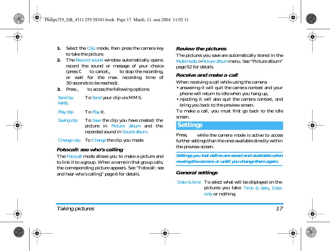 Taking pictures 171.Select the Clip mode, then press the camera keyto take the picture.2.The Record sound window automatically opens:record the sound or message of your choice(press c to cancel,, to stop the recording,or wait for the max. recording time of30 seconds to be reached).3.Press , to access the following options:Fotocall: see who&rsquo;s callingThe Fotocall mode allows you to make a picture andto link it to a group. When a name in that group calls,the corresponding picture appears. See &ldquo;Fotocall: seeand hear who&rsquo;s calling&rdquo; page 6 for details.Review the picturesThe pictures you save are automatically stored in theMultimedia > Picture album menu. See &ldquo;Picture album&rdquo;page 52 for details.Receive and make a callWhen receiving a call while using the camera:&bull; answering it will quit the camera context and yourphone will return to idle when you hang up,&bull; rejecting it will also quit the camera context, andbring you back to the preview screen.To make a call, you must first go back to the idlescreen.Press, while the camera mode is active to accessfurther settings than the ones available directly withinthe preview screen.Settings you last define are saved and available whenreusing the camera or until you change them again.General settingsSend by MMSTo Send your clip via MMS.Play clipTo Play it.Saving clipTo Save the clip you have created: thepicture in Picture album and therecorded sound in Sound album.Change clipTo  Change the clip you made.SettingsDate &amp; timeTo select what will be displayed on thepictures you take: Time &amp; date, Dateonly or nothing.Philips755_GB_4311 255 58341.book  Page 17  Mardi, 11. mai 2004  11:02 11