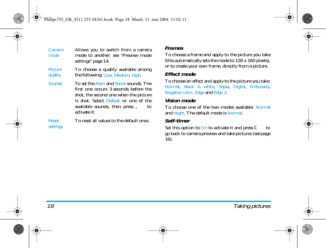 18 Taking picturesFramesTo choose a frame and apply to the picture you take(this automatically sets the mode to 128 x 160 pixels),or to create your own frame, directly from a picture.Effect modeTo choose an effect and apply to the picture you take:Normal, Black &amp; white, Sepia, Digital, Embossed,Negative color, Edge and Edge 2.Vision modeTo choose one of the two modes available: Normaland Night. The default mode is Normal.Self-timerSet this option to On to activate it and press c togo back to camera preview and take pictures (see page16).Camera modeAllows you to switch from a cameramode to another: see &ldquo;Preview modesettings&rdquo; page 14.Picture qualityTo choose a quality available amongthe following: Low, Medium, High.SoundsTo set the Alert and Shoot sounds. Thefirst one occurs 3 seconds before theshot, the second one when the pictureis shot. Select Default or one of theavailable sounds, then press , toactivate it.Reset settingsTo reset all values to the default ones.Philips755_GB_4311 255 58341.book  Page 18  Mardi, 11. mai 2004  11:02 11