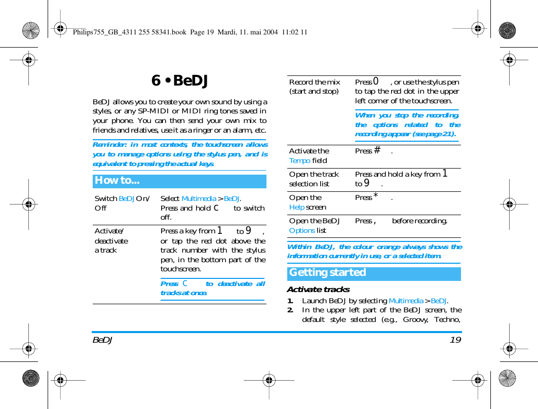 BeDJ 196 &bull; BeDJBeDJ allows you to create your own sound by using astyles, or any SP-MIDI or MIDI ring tones saved inyour phone. You can then send your own mix tofriends and relatives, use it as a ringer or an alarm, etc.Reminder: in most contexts, the touchscreen allowsyou to manage options using the stylus pen, and isequivalent to pressing the actual keys.Within BeDJ, the colour orange always shows theinformation currently in use, or a selected item.Activate tracks1.Launch BeDJ by selecting Multimedia > BeDJ.2.In the upper left part of the BeDJ screen, thedefault style selected (e.g., Groovy, Techno,How to...Switch BeDJ On/Off Select Multimedia > BeDJ.Press and hold c to switchoff.Activate/deactivatea trackPress a key from 1 to 9,or tap the red dot above thetrack number with the styluspen, in the bottom part of thetouchscreen.Press c to deactivate alltracks at once.Record the mix(start and stop) Press 0, or use the stylus pento tap the red dot in the upperleft corner of the touchscreen.When you stop the recording,the options related to therecording appear (see page 21).Activate theTempo field Press #.Open the trackselection list Press and hold a key from 1to 9.Open theHelp screen Press *.Open the BeDJ Options list Press , before recording.Getting startedPhilips755_GB_4311 255 58341.book  Page 19  Mardi, 11. mai 2004  11:02 11