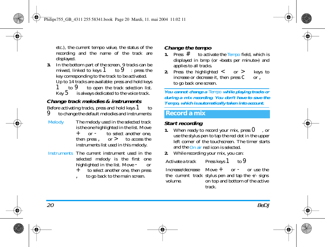 20 BeDJetc.), the current tempo value, the status of therecording and the name of the track aredisplayed.3.In the bottom part of the screen, 9 tracks can bemiwed, linked to keys 1 to 9: press thekey corresponding to the track to be activated.Up to 14 tracks are available: press and hold keys1 to 9 to open the track selection list.Key 5 is always dedicated to the voice track.Change track melodies &amp; instrumentsBefore activating tracks, press and hold keys 1 to9 to change the default melodies and instruments:Change the tempo1.Press  # to activate the Tempo field, which isdisplayed in bmp (or &laquo;beats per minute&raquo;) andapplies to all tracks.2.Press the highlighted < or > keys toincrease or decrease it, then press c or ,to go back one screen.You cannot change a Tempo while playing tracks orduring a mix recording. You don&rsquo;t have to save theTempo, which is automatically taken into account. Start recording1.When ready to record your mix, press 0, oruse the stylus pen to tap the red dot in the upperleft corner of the touchscreen. The timer startsand the On air red icon is selected.2.While recording your mix, you can:Melody The melody used in the selected trackis the one highlighted in the list. Move+ or - to select another one,then press ,or > to access theinstruments list used in this melody.Instruments The current instrument used in theselected melody is the first onehighlighted in the list. Move - or+ to select another one, then press,to go back to the main screen.Record a mixActivate a track Press keys 1 to 9Increase/decreasethe current trackvolume.Move + or -or use thestylus pen and tap the +/- signson top and bottom of the activetrack.Philips755_GB_4311 255 58341.book  Page 20  Mardi, 11. mai 2004  11:02 11