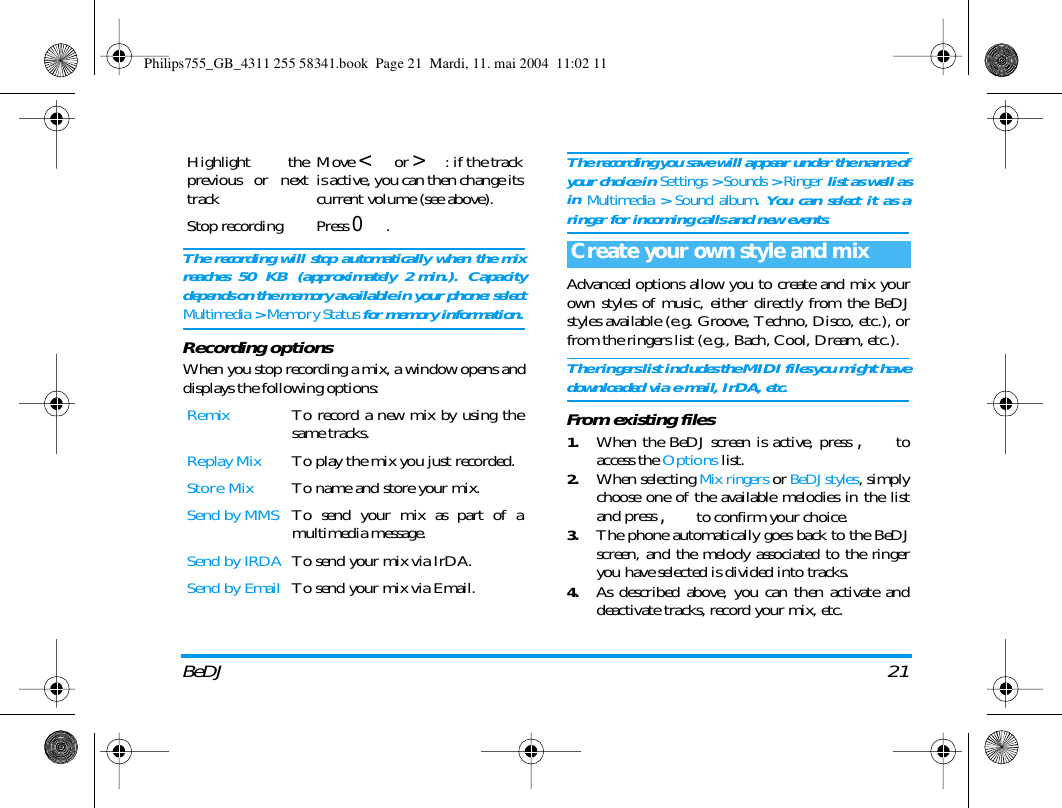 BeDJ 21The recording will stop automatically when the mixreaches 50 KB (approximately 2 min.). Capacitydepends on the memory available in your phone: selectMultimedia > Memory Status for memory information.Recording optionsWhen you stop recording a mix, a window opens anddisplays the following options:The recording you save will appear under the name ofyour choice in Settings > Sounds > Ringer list as well asin Multimedia > Sound album. You can select it as aringer for incoming calls and new events.Advanced options allow you to create and mix yourown styles of music, either directly from the BeDJstyles available (e.g. Groove, Techno, Disco, etc.), orfrom the ringers list (e.g., Bach, Cool, Dream, etc.).The ringers list includes the MIDI files you might havedownloaded via e-mail, IrDA, etc.From existing files1.When the BeDJ screen is active, press , toaccess the Options list.2.When selecting Mix ringers or BeDJ styles, simplychoose one of the available melodies in the listand press , to confirm your choice.3.The phone automatically goes back to the BeDJscreen, and the melody associated to the ringeryou have selected is divided into tracks.4.As described above, you can then activate anddeactivate tracks, record your mix, etc.Highlight theprevious or nexttrackMove < or >: if the trackis active, you can then change itscurrent volume (see above).Stop recording Press 0.Remix To record a new mix by using thesame tracks.Replay Mix To play the mix you just recorded.Store Mix To name and store your mix.Send by MMS To send your mix as part of amultimedia message.Send by IRDA To send your mix via IrDA. Send by Email To send your mix via Email.Create your own style and mixPhilips755_GB_4311 255 58341.book  Page 21  Mardi, 11. mai 2004  11:02 11