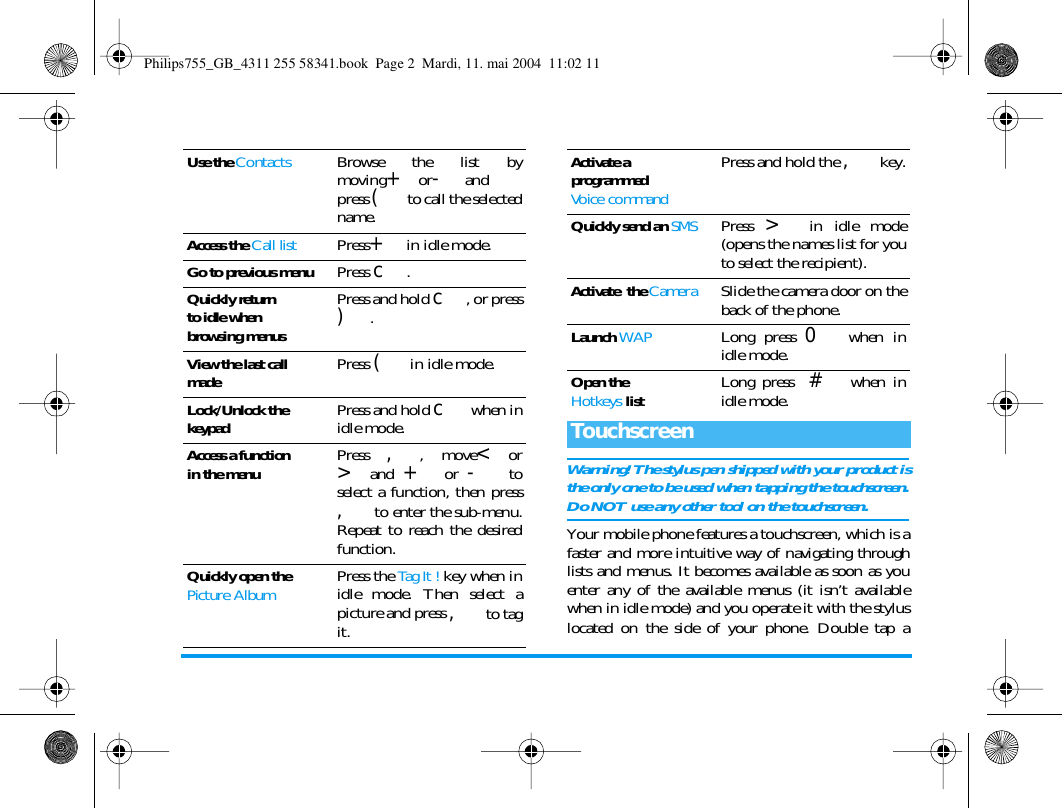Warning! The stylus pen shipped with your product isthe only one to be used when tapping the touchscreen.Do NOT use any other tool on the touchscreen.Your mobile phone features a touchscreen, which is afaster and more intuitive way of navigating throughlists and menus. It becomes available as soon as youenter any of the available menus (it isn&rsquo;t availablewhen in idle mode) and you operate it with the styluslocated on the side of your phone. Double tap aUse the ContactsBrowse the list bymoving+or-andpress ( to call the selectedname.Access the Call listPress+ in idle mode.Go to previous menuPress c.Quickly returnto idle when browsing menusPress and hold c, or press).View the last call madePress ( in idle mode.Lock/Unlock the keypadPress and hold c when inidle mode.Access a functionin the menuPress ,, move<or>and + or - toselect a function, then press, to enter the sub-menu.Repeat to reach the desiredfunction.Quickly open the Picture AlbumPress the Tag It ! key when inidle mode. Then select apicture and press , to tagit.Activate a programmedVoice commandPress and hold the , key.Quickly send an SMSPress > in idle mode(opens the names list for youto select the recipient).Activate  the CameraSlide the camera door on theback of the phone.Launch WAPLong press 0 when inidle mode.Open theHotkeys listLong press  # when inidle mode.TouchscreenPhilips755_GB_4311 255 58341.book  Page 2  Mardi, 11. mai 2004  11:02 11