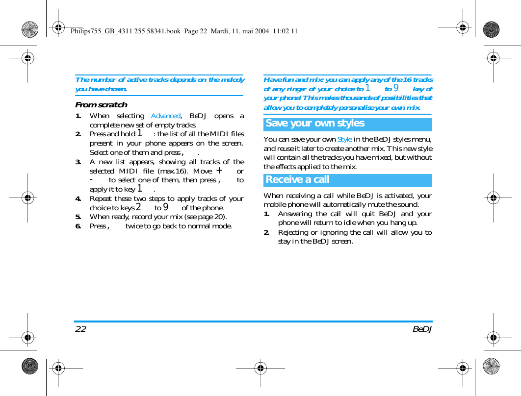 22 BeDJThe number of active tracks depends on the melodyyou have chosen.From scratch1.When selecting Advanced, BeDJ opens acomplete new set of empty tracks.2.Press and hold 1: the list of all the MIDI filespresent in your phone appears on the screen.Select one of them and press ,.3.A new list appears, showing all tracks of theselected MIDI file (max.16). Move + or- to select one of them, then press , toapply it to key 1.4.Repeat these two steps to apply tracks of yourchoice to keys 2 to 9 of the phone.5.When ready, record your mix (see page 20).6.Press , twice to go back to normal mode.Have fun and mix: you can apply any of the 16 tracksof any ringer of your choice to 1 to 9 key ofyour phone! This makes thousands of possibilities thatallow you to completely personalise your own mix.You can save your own Style in the BeDJ styles menu,and reuse it later to create another mix. This new stylewill contain all the tracks you have mixed, but withoutthe effects applied to the mix.When receiving a call while BeDJ is activated, yourmobile phone will automatically mute the sound.1.Answering the call will quit BeDJ and yourphone will return to idle when you hang up.2.Rejecting or ignoring the call will allow you tostay in the BeDJ screen.Save your own stylesReceive a callPhilips755_GB_4311 255 58341.book  Page 22  Mardi, 11. mai 2004  11:02 11