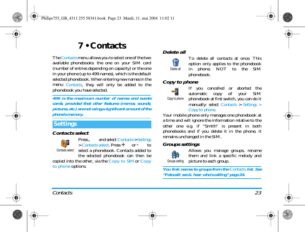 Contacts 237 &bull; ContactsThe Contacts menu allows you to select one of the twoavailable phonebooks: the one on your SIM card(number of entries depending on capacity) or the onein your phone (up to 499 names), which is the defaultselected phonebook. When entering new names in themenu Contacts, they will only be added to thephonebook you have selected.499 is the maximum number of names and eventscards, provided that other features (memos, sounds,pictures, etc.) are not using a significant amount of thephone&rsquo;s memory.Contacts selectPress , and select Contacts > Settings> Contacts select. Press + or - toselect a phonebook. Contacts added tothe selected phonebook can then becopied into the other, via the Copy to SIM or Copyto phone options.Delete all To delete all contacts at once. Thisoption only applies to the phonebookin phone, NOT to the SIMphonebook.Copy to phoneIf you cancelled or aborted theautomatic copy of your SIMphonebook at first switch, you can do itmanually: select Contacts > Settings >Copy to phone.Your mobile phone only manages one phonebook ata time and will ignore the information relative to theother one e.g. if "Smith" is present in bothphonebooks and if you delete it in the phone, itremains unchanged in the SIM.Groups settingsAllows you manage groups, renamethem and link a specific melody andpicture to each group.You link names to groups from the Contacts list. See&ldquo;Fotocall: see &amp; hear who&rsquo;s calling&rdquo; page 24.SettingsContacts selectDelete allCopy to phoneGroups settingPhilips755_GB_4311 255 58341.book  Page 23  Mardi, 11. mai 2004  11:02 11