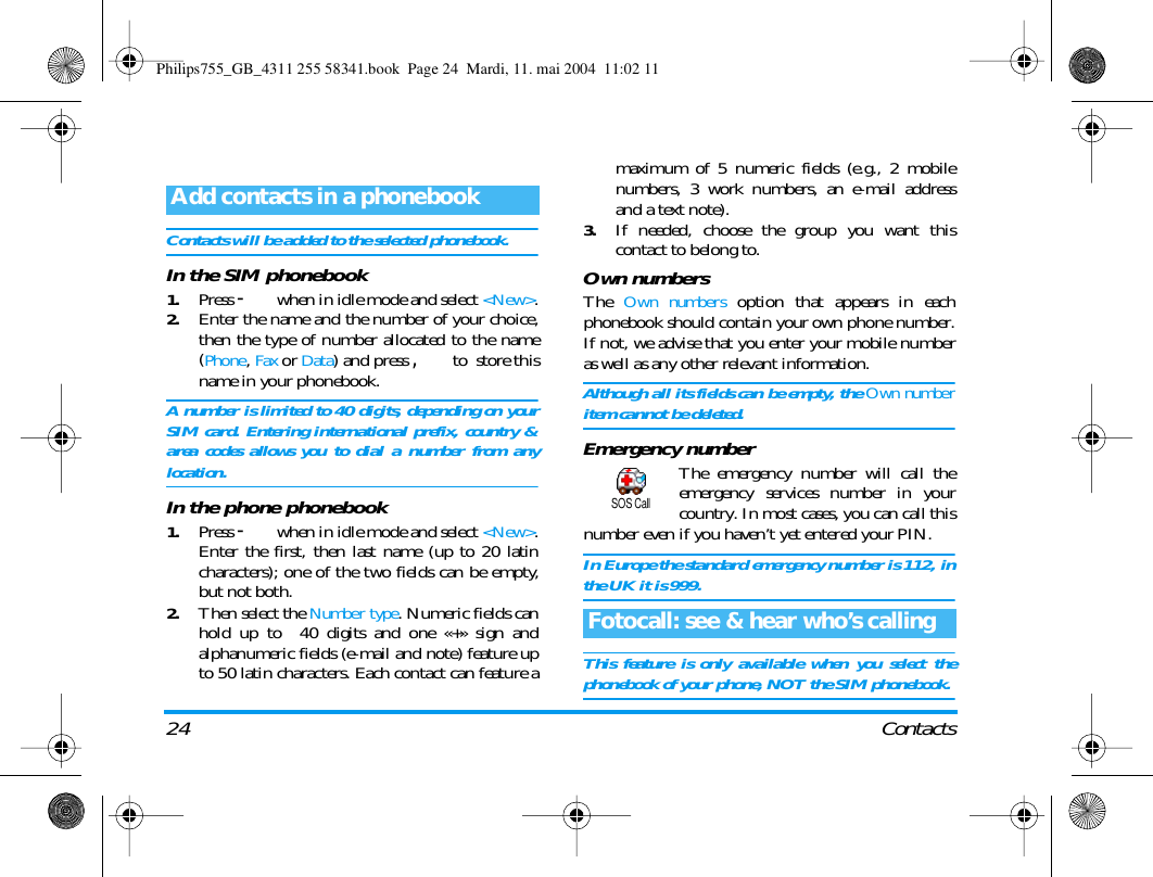 24 ContactsContacts will be added to the selected phonebook.In the SIM phonebook1.Press - when in idle mode and select <New>.2.Enter the name and the number of your choice,then the type of number allocated to the name(Phone, Fax or Data) and press , to  store thisname in your phonebook.A number is limited to 40 digits, depending on yourSIM card. Entering international prefix, country &amp;area codes allows you to dial a number from anylocation.In the phone phonebook1.Press - when in idle mode and select <New>.Enter the first, then last name (up to 20 latincharacters); one of the two fields can be empty,but not both.2.Then select the Number type. Numeric fields canhold up to  40 digits and one &laquo;+&raquo; sign andalphanumeric fields (e-mail and note) feature upto 50 latin characters. Each contact can feature amaximum of 5 numeric fields (e.g., 2 mobilenumbers, 3 work numbers, an e-mail addressand a text note).3.If needed, choose the group you want thiscontact to belong to. Own numbersThe Own numbers option that appears in eachphonebook should contain your own phone number.If not, we advise that you enter your mobile numberas well as any other relevant information.Although all its fields can be empty, the Own numberitem cannot be deleted.Emergency numberThe emergency number will call theemergency services number in yourcountry. In most cases, you can call thisnumber even if you haven&rsquo;t yet entered your PIN.In Europe the standard emergency number is 112, inthe UK it is 999. This feature is only available when you select thephonebook of your phone, NOT the SIM phonebook.Add contacts in a phonebookFotocall: see &amp; hear who&rsquo;s callingSOS CallPhilips755_GB_4311 255 58341.book  Page 24  Mardi, 11. mai 2004  11:02 11