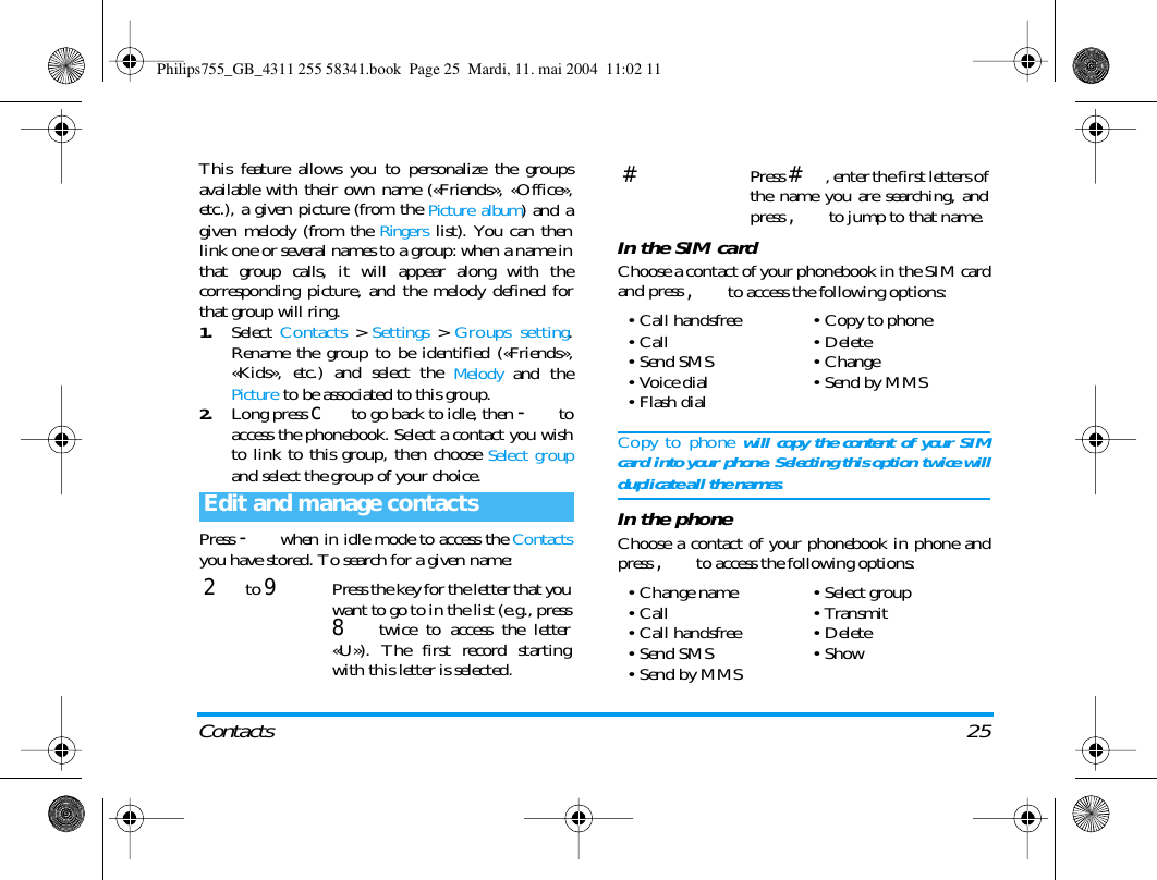 Contacts 25This feature allows you to personalize the groupsavailable with their own name (&laquo;Friends&raquo;, &laquo;Office&raquo;,etc.), a given picture (from the Picture album) and agiven melody (from the Ringers list). You can thenlink one or several names to a group: when a name inthat group calls, it will appear along with thecorresponding picture, and the melody defined forthat group will ring.1.Select  Contacts > Settings > Groups setting.Rename the group to be identified (&laquo;Friends&raquo;,&laquo;Kids&raquo;, etc.) and select the Melody and thePicture to be associated to this group.2.Long press c to go back to idle, then - toaccess the phonebook. Select a contact you wishto link to this group, then choose Select groupand select the group of your choice.Press - when in idle mode to access the Contactsyou have stored. To search for a given name:In the SIM cardChoose a contact of your phonebook in the SIM cardand press , to access the following options:Copy to phone will copy the content of your SIMcard into your phone. Selecting this option twice willduplicate all the names.In the phoneChoose a contact of your phonebook in phone andpress , to access the following options:Edit and manage contacts2 to 9Press the key for the letter that youwant to go to in the list (e.g., press8 twice to access the letter&laquo;U&raquo;). The first record startingwith this letter is selected.#Press #, enter the first letters ofthe name you are searching, andpress , to jump to that name.&bull; Call handsfree&bull;Call&bull;Send SMS&bull;Voice dial&bull;Flash dial&bull; Copy to phone&bull;Delete&bull;Change&bull;Send by MMS&bull;Change name&bull;Call&bull; Call handsfree&bull;Send SMS&bull; Send by MMS&bull;Select group&bull;Transmit&bull;Delete&bull;ShowPhilips755_GB_4311 255 58341.book  Page 25  Mardi, 11. mai 2004  11:02 11