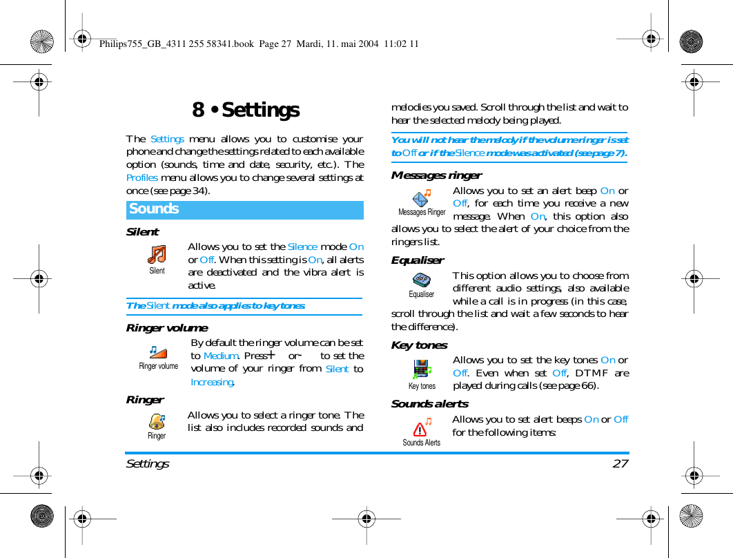 Settings 278 &bull; SettingsThe Settings menu allows you to customise yourphone and change the settings related to each availableoption (sounds, time and date, security, etc.). TheProfiles menu allows you to change several settings atonce (see page 34).Silent Allows you to set the Silence mode Onor Off. When this setting is On, all alertsare deactivated and the vibra alert isactive.The Silent mode also applies to key tones.Ringer volume By default the ringer volume can be setto Medium. Press+or-to set thevolume of your ringer from Silent toIncreasing.Ringer Allows you to select a ringer tone. Thelist also includes recorded sounds andmelodies you saved. Scroll through the list and wait tohear the selected melody being played.You will not hear the melody if the volume ringer is setto Off or if the Silence mode was activated (see page 7).Messages ringerAllows you to set an alert beep On orOff, for each time you receive a newmessage. When On, this option alsoallows you to select the alert of your choice from theringers list.Equaliser This option allows you to choose fromdifferent audio settings, also availablewhile a call is in progress (in this case,scroll through the list and wait a few seconds to hearthe difference).Key tones Allows you to set the key tones On orOff. Even when set Off, DTMF areplayed during calls (see page 66).Sounds alertsAllows you to set alert beeps On or Offfor the following items:SoundsSilentRinger volumeRingerMessages RingerEqualiserKey tonesSounds AlertsPhilips755_GB_4311 255 58341.book  Page 27  Mardi, 11. mai 2004  11:02 11