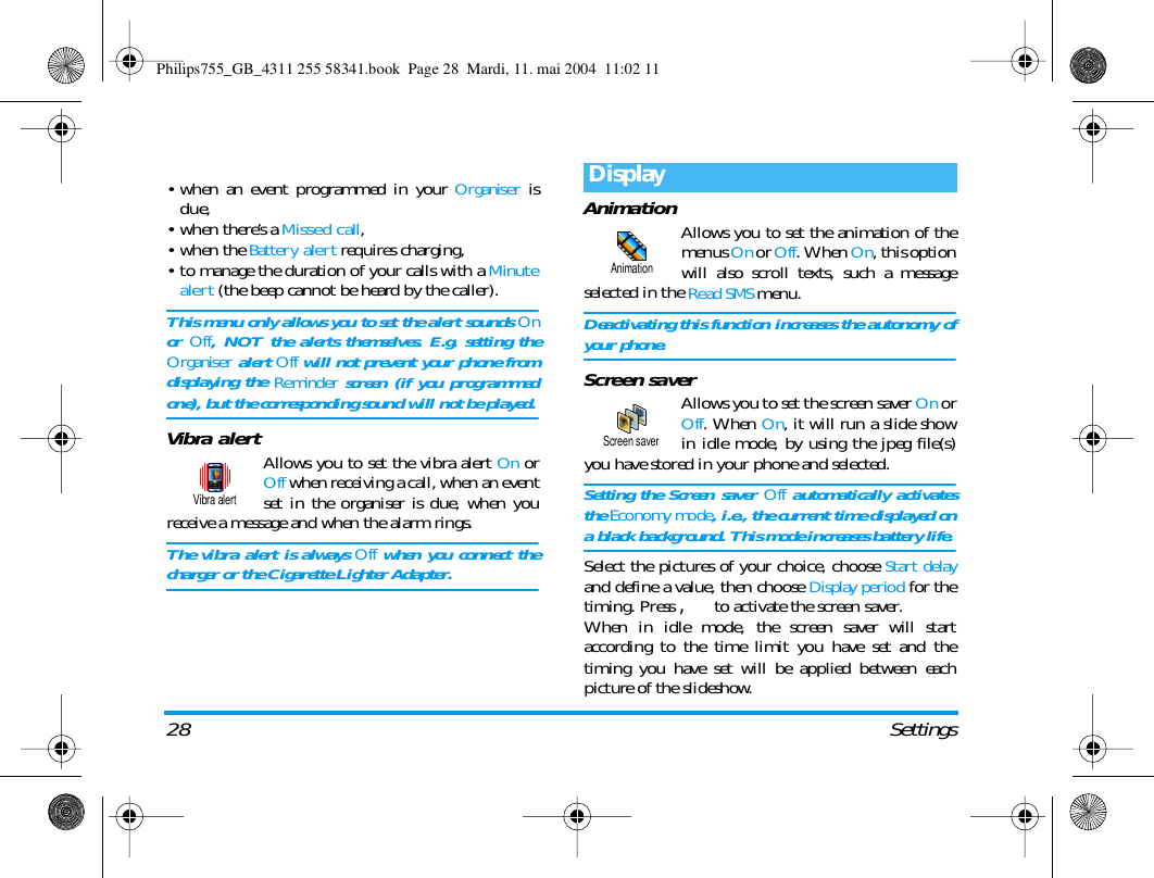 28 Settings&bull; when an event programmed in your Organiser isdue,&bull;when there&rsquo;s a Missed call,&bull;when the Battery alert requires charging,&bull; to manage the duration of your calls with a Minutealert (the beep cannot be heard by the caller).This menu only allows you to set the alert sounds Onor Off, NOT the alerts themselves. E.g. setting theOrganiser alert Off will not prevent your phone fromdisplaying the Reminder screen (if you programmedone), but the corresponding sound will not be played.Vibra alertAllows you to set the vibra alert On orOff when receiving a call, when an eventset in the organiser is due, when youreceive a message and when the alarm rings.The vibra alert is always Off when you connect thecharger or the Cigarette Lighter Adapter.Animation Allows you to set the animation of themenus On or Off. When On, this optionwill also scroll texts, such a messageselected in the Read SMS menu.Deactivating this function increases the autonomy ofyour phone.Screen saverAllows you to set the screen saver On orOff. When On, it will run a slide showin idle mode, by using the jpeg file(s)you have stored in your phone and selected.Setting the Screen saver Off automatically activatesthe Economy mode, i.e., the current time displayed ona black background. This mode increases battery life.Select the pictures of your choice, choose Start delayand define a value, then choose Display period for thetiming. Press ,to activate the screen saver.When in idle mode, the screen saver will startaccording to the time limit you have set and thetiming you have set will be applied between eachpicture of the slideshow.Vibra alertDisplayAnimationScreen saverPhilips755_GB_4311 255 58341.book  Page 28  Mardi, 11. mai 2004  11:02 11