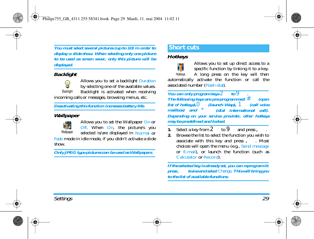 Settings 29You must select several pictures (up to 10) in order todisplay a slide show. When selecting only one pictureto be used as screen saver, only this picture will bedisplayed.Backlight Allows you to set a backlight Durationby selecting one of the available values.Backlight is activated when receivingincoming calls or messages, browsing menus, etc.Deactivating this function increases battery life.Wallpaper Allows you to set the Wallpaper On orOff. When On, the picture/s youselected is/are displayed in Normal orFade mode in idle mode, if you didn&rsquo;t activate a slideshow.Only JPEG type pictures can be used as Wallpapers.Hotkeys Allows you to set up direct access to aspecific function by linking it to a key.A long press on the key will thenautomatically activate the function or call theassociated number (Flash dial).You can only program keys 2 to 9 .The following keys are pre-programmed: # (openlist of hotkeys),0 (launch Wap), 1 (call voicemailbox) and * (dial international call).Depending on your service provider, other hotkeysmay be predefined and locked.1.Select a key from 2 to 9 and press ,.2.Browse the list to select the function you wish toassociate with this key and press ,. Mostchoices will open the menu (e.g., Send messageor  E-mail), or launch the function (such asCalculator or Record).If the selected key is already set, you can reprogram it:press , twice and select Change. This will bring youto the list of available functions.BacklightWallpaperShort cutsHotkeysPhilips755_GB_4311 255 58341.book  Page 29  Mardi, 11. mai 2004  11:02 11