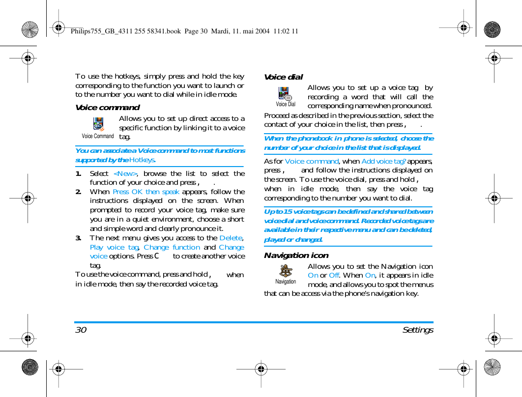 30 SettingsTo use the hotkeys, simply press and hold the keycorresponding to the function you want to launch orto the number you want to dial while in idle mode.Voice commandAllows you to set up direct access to aspecific function by linking it to a voicetag.You can associate a Voice command to most functionssupported by the Hotkeys.1.Select <New>, browse the list to select thefunction of your choice and press ,.2.When Press OK then speak appears, follow theinstructions displayed on the screen. Whenprompted to record your voice tag, make sureyou are in a quiet environment, choose a shortand simple word and clearly pronounce it.3.The next menu gives you access to the Delete,Play voice tag,  Change function and Changevoice options. Press c to create another voicetag.To use the voice command, press and hold , whenin idle mode, then say the recorded voice tag.Voice dial Allows you to set up a voice tag  byrecording a word that will call thecorresponding name when pronounced.Proceed as described in the previous section, select thecontact of your choice in the list, then press ,.When the phonebook in phone is selected, choose thenumber of your choice in the list that is displayed.As for Voice command, when Add voice tag? appears,press , and follow the instructions displayed onthe screen. To use the voice dial, press and hold ,when in idle mode, then say the voice tagcorresponding to the number you want to dial.Up to 15 voice tags can be defined and shared betweenvoice dial and voice command. Recorded voice tags areavailable in their respective menu and can be deleted,played or changed.Navigation iconAllows you to set the Navigation iconOn or Off. When On, it appears in idlemode, and allows you to spot the menusthat can be access via the phone&rsquo;s navigation key.Voice CommandVoice DialNavigationPhilips755_GB_4311 255 58341.book  Page 30  Mardi, 11. mai 2004  11:02 11