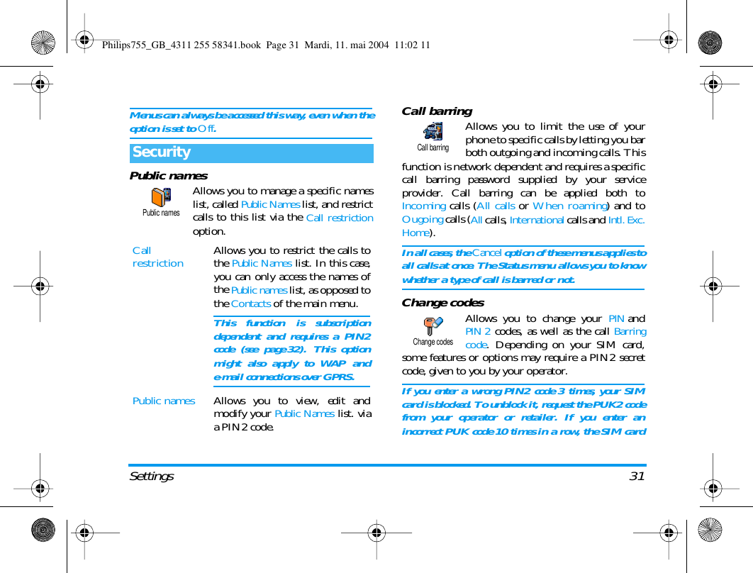 Settings 31Menus can always be accessed this way, even when theoption is set to Off.Public namesAllows you to manage a specific nameslist, called Public Names list, and restrictcalls to this list via the Call restrictionoption.Call barringAllows you to limit the use of yourphone to specific calls by letting you barboth outgoing and incoming calls. Thisfunction is network dependent and requires a specificcall barring password supplied by your serviceprovider. Call barring can be applied both toIncoming calls (All calls or When roaming) and toOugoing calls (All calls, International calls and Intl. Exc.Home). In all cases, the Cancel option of these menus applies toall calls at once. The Status menu allows you to knowwhether a type of call is barred or not.Change codesAllows you to change your PINandPIN 2 codes, as well as the call Barringcode. Depending on your SIM card,some features or options may require a PIN2 secretcode, given to you by your operator.If you enter a wrong PIN2 code 3 times, your SIMcard is blocked. To unblock it, request the PUK2 codefrom your operator or retailer. If you enter anincorrect PUK code 10 times in a row, the SIM cardSecurityCallrestriction Allows you to restrict the calls tothe Public Names list. In this case,you can only access the names ofthe Public names list, as opposed tothe Contacts of the main menu.This function is subscriptiondependent and requires a PIN2code (see page 32). This optionmight also apply to WAP ande-mail connections over GPRS.Public names Allows you to view, edit andmodify your Public Names list. viaa PIN2 code.Public namesCall barringChange codesPhilips755_GB_4311 255 58341.book  Page 31  Mardi, 11. mai 2004  11:02 11